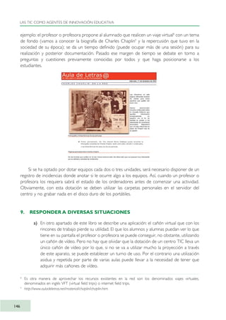 ejemplo: el profesor o profesora propone al alumnado que realicen un viaje virtual8
con un tema
de fondo (vamos a conocer la biografía de Charles Chaplin9
y la repercusión que tuvo en la
sociedad de su época); se da un tiempo definido (puede ocupar más de una sesión) para su
realización y posterior documentación. Pasado ese margen de tiempo se debate en torno a
preguntas y cuestiones previamente conocidas por todos y que haga posicionarse a los
estudiantes.
Si se ha optado por dotar equipos cada dos o tres unidades, será necesario disponer de un
registro de incidencias donde anotar si le ocurre algo a los equipos. Así, cuando un profesor o
profesora los requiera sabrá el estado de los ordenadores antes de comenzar una actividad.
Obviamente, con esta dotación se deben utilizar las carpetas personales en el servidor del
centro y no grabar nada en el disco duro de los portátiles.
9. RESPONDER A DIVERSAS SITUACIONES
a) En otro apartado de este libro se describe una aplicación: el cañón virtual que con los
rincones de trabajo pierde su utilidad. El que los alumnos y alumnas puedan ver lo que
tiene en su pantalla el profesor o profesora se puede conseguir, no obstante, utilizando
un cañón de vídeo. Pero no hay que olvidar que la dotación de un centro TIC lleva un
único cañón de vídeo por lo que, si no se va a utilizar mucho la proyección a través
de este aparato, se puede establecer un turno de uso. Por el contrario una utilización
asidua y repetida por parte de varias aulas puede llevar a la necesidad de tener que
adquirir más cañones de vídeo.
LAS TIC COMO AGENTES DE INNOVACIÓN EDUCATIVA
146
8
Es otra manera de aprovechar los recursos existentes en la red son los denominados viajes virtuales,
denominados en inglés VFT (virtual field trips) o internet field trips.
9
http://www.auladeletras.net/material/chaplin/chaplin.htm
TIC_como_agentes_innovacionOK.qxd 25/11/05 16:29 PÆgina 146
 