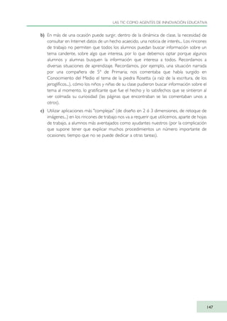 b) En más de una ocasión puede surgir, dentro de la dinámica de clase, la necesidad de
consultar en Internet datos de un hecho acaecido, una noticia de interés... Los rincones
de trabajo no permiten que todos los alumnos puedan buscar información sobre un
tema candente, sobre algo que interesa, por lo que debemos optar porque algunos
alumnos y alumnas busquen la información que interesa a todos. Recordamos a
diversas situaciones de aprendizaje. Recordamos, por ejemplo, una situación narrada
por una compañera de 5º de Primaria; nos comentaba que había surgido en
Conocimiento del Medio el tema de la piedra Rosetta (a raíz de la escritura, de los
jeroglíficos...), cómo los niños y niñas de su clase pudieron buscar información sobre el
tema al momento, lo gratificante que fue el hecho y lo satisfechos que se sintieron al
ver colmada su curiosidad (las páginas que encontraban se las comentaban unos a
otros).
c) Utilizar aplicaciones más "complejas" (de diseño en 2 ó 3 dimensiones, de retoque de
imágenes...) en los rincones de trabajo nos va a requerir que utilicemos, aparte de hojas
de trabajo, a alumnos más aventajados como ayudantes nuestros (por la complicación
que supone tener que explicar muchos procedimientos un número importante de
ocasiones; tiempo que no se puede dedicar a otras tareas).
LAS TIC COMO AGENTES DE INNOVACIÓN EDUCATIVA
147
TIC_como_agentes_innovacionOK.qxd 25/11/05 16:29 PÆgina 147
 