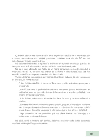 151
Queremos dedicar este bloque a varias áreas en principio "alejadas" de la informática, con
el convencimiento de que, al comprobar que existen conexiones entre ellas y las TIC, será más
fácil establecer vínculos con otras áreas.
No obstante la realidad da la espalda a lo expresado en el párrafo anterior, ya que cada día
van apareciendo aplicaciones como apoyo a todas las materias sin excepción.
No es el lugar adecuado para hablar de un hecho consumado en nuestra sociedad: la
importancia de las TIC en todos los ámbitos de la misma. Y esta realidad, cada vez más
axiomática, consideramos que es extensible a las áreas citadas.
Vamos a tratarlas, con objeto de dar visiones diferentes en cada una de ellas y enriquecer
los enfoques, de forma distintas:
· El área de Educación Física la vamos a enfocar como posibles aplicaciones y usos para el
profesorado.
· La de Música como la posibilidad de usar unas aplicaciones para su incardinación en
multitud de aspectos que están alejadas de la materia en sí y en las posibilidades que
encierra en la propia asignatura.
· La de Artística, cuestionando el uso de los libros de texto y haciendo referencia a
objetivos.
· Los Medios de Comunicación Social (prensa y radio), propuestas innovadoras y valientes
para conseguir de nuestro alumnado sea capaz por si mismo de forjarse una opinión
propia después de analizar y procesar la información que le llega a través de la Red.
· Luego trataremos de una posibilidad que nos ofrece Internet (los Weblogs) y la
enfocaremos en el área de lengua.
De otras, como la Historia por ejemplo, podemos encontrar hasta cursos específicos:
http://www.historiasiglo20.org/curso/index.htm
TIC_como_agentes_innovacionOK.qxd 25/11/05 16:29 PÆgina 151
 