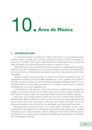 1. INTRODUCCIÓN
La música está presente en multitud de material e información a la que podemos acceder
de forma rápida y cómoda. En un principio, cuando escuchamos un archivo multimedia, no
reparamos en el fondo musical pero si prestamos atención observaremos que la música que
suele acompañar a este tipo de documentos imprime un carácter al mismo.
Generalmente, la música se asocia en los centros educativos a los especialistas de la materia.
Nada más lejos de la realidad gracias a los avances tecnológicos que hacen fácil la generación
de archivos sonoros y ofrecen grandes prestaciones, que crean unas perspectivas hasta ahora
impensables.
¿Podemos imaginar una clase de inglés sin música o sin sonido? Si quisiéramos hacer una
presentación multimedia con las actividades realizadas por la clase, ¿quedaría más completa si
de fondo se oyese un archivo de sonido? Desde esta perspectiva podríamos poner mil y un
ejemplos donde la música puede convertirse en un elemento básico para los materiales
multimedia que, en un futuro, podamos crear.
Y trataremos de ir más allá de la música como canción o composición, ya que podemos
trabajar con archivos donde se incluye nuestra propia voz con toda la carga motivante que
dicho elemento incluye, o efectos de sonido que incidan en partes que queramos destacar.
Dicho esto, ¿sirve cualquier archivo sonoro para incluirlo en nuestras producciones? No,
definitivamente debemos adquirir una base musical que nos permita realizar algo atrayente al
que lo escucha. Una base musical que no tiene que estar basada al cien por cien en una
preparación académica, sino en desarrollar una sensibilidad musical para poder transmitirla.
Pensamos que los archivos sonoros en sí mismos tienen importancia ya que, si bien
acompañando a otro tipo de archivos (imagen fija, secuencias de vídeo, páginas web,…) pueden
enriquecerlos, por sí solos transmiten el mismo interés por "escucharlos". De hecho nuestro
alumnado tiene una manera distinta de enfocar la utilización de la música gracias a la influencia
de los ordenadores e Internet.
155
10.Área de Música
TIC_como_agentes_innovacionOK.qxd 25/11/05 16:29 PÆgina 155
 