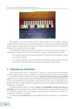 No obstante, no es tan novedoso que la música pueda, en un momento dado de
interacción con ella, pasar por un proceso tecnológico (a través de nuestro equipo o de algún
aparato externo) ya sea durante el proceso de creación o posteriormente en su producción,
reproducción o audición del archivo creado.
No pretendemos tampoco exponer las razones y motivos por los que la música y su
integración en la educación son de vital importancia, aunque sí cabe destacar dos de ellos:
· Crea lazos de unión entre el grupo que produce la música, potencia el trabajo en equipo
y la dinámica de grupo.
· En el aspecto actitudinal, y dentro del ámbito de relaciones sociales, se potencia la auto-
expresividad, la espontaneidad y el gusto por la producción musical propia.
2. PROCESO DE CREACIÓN
Como hemos dicho tiene su importancia y, por ello, es preciso que antes de intentar
producir nuestras propias creaciones sigamos un proceso que podemos dividir en tres bloques.
El primero se encuadra dentro de la búsqueda del tipo de archivo sonoro que queramos
crear o incluir en nuestras producciones. Dos vertientes se pueden tomar de dicho bloque. Por
un lado, la producción musical que implica conocimientos de música para la composición de la
pieza; por el otro, la simple búsqueda e inclusión de un archivo ya creado y disponible para su
manipulación e integración.
Un segundo bloque, donde se deben conocer las posibilidades técnicas que ofrece el
ordenador para la producción de los archivos, tanto en aparatos como en software disponible
y los diferentes tipos de archivo que pueden generarse para ser aplicados en función a su
ocupación o en función a su calidad.
Un último paso, la creación en sí una vez determinadas las herramientas y el método de
trabajo.
LAS TIC COMO AGENTES DE INNOVACIÓN EDUCATIVA
156
TIC_como_agentes_innovacionOK.qxd 25/11/05 16:29 PÆgina 156
 
