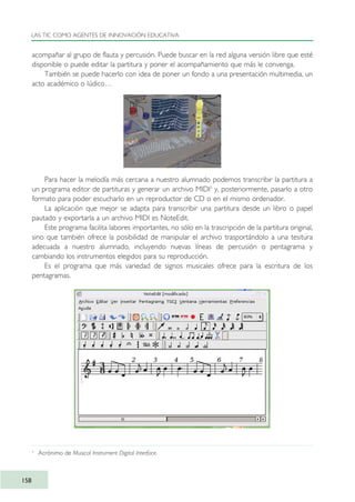acompañar al grupo de flauta y percusión. Puede buscar en la red alguna versión libre que esté
disponible o puede editar la partitura y poner el acompañamiento que más le convenga.
También se puede hacerlo con idea de poner un fondo a una presentación multimedia, un
acto académico o lúdico…
Para hacer la melodía más cercana a nuestro alumnado podemos transcribir la partitura a
un programa editor de partituras y generar un archivo MIDI3
y, posteriormente, pasarlo a otro
formato para poder escucharlo en un reproductor de CD o en el mismo ordenador.
La aplicación que mejor se adapta para transcribir una partitura desde un libro o papel
pautado y exportarla a un archivo MIDI es NoteEdit.
Este programa facilita labores importantes, no sólo en la trascripción de la partitura original,
sino que también ofrece la posibilidad de manipular el archivo trasportándolo a una tesitura
adecuada a nuestro alumnado, incluyendo nuevas líneas de percusión o pentagrama y
cambiando los instrumentos elegidos para su reproducción.
Es el programa que más variedad de signos musicales ofrece para la escritura de los
pentagramas.
LAS TIC COMO AGENTES DE INNOVACIÓN EDUCATIVA
158
3
Acrónimo de Musical Instrument Digital Interface.
TIC_como_agentes_innovacionOK.qxd 25/11/05 16:29 PÆgina 158
 