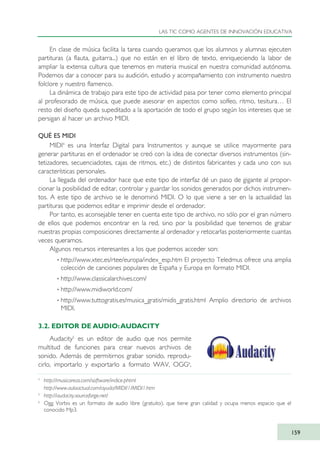 En clase de música facilita la tarea cuando queramos que los alumnos y alumnas ejecuten
partituras (a flauta, guitarra...) que no están en el libro de texto, enriqueciendo la labor de
ampliar la extensa cultura que tenemos en materia musical en nuestra comunidad autónoma.
Podemos dar a conocer para su audición, estudio y acompañamiento con instrumento nuestro
folclore y nuestro flamenco.
La dinámica de trabajo para este tipo de actividad pasa por tener como elemento principal
al profesorado de música, que puede asesorar en aspectos como solfeo, ritmo, tesitura… El
resto del diseño queda supeditado a la aportación de todo el grupo según los intereses que se
persigan al hacer un archivo MIDI.
QUÉ ES MIDI
MIDI4
es una Interfaz Digital para Instrumentos y aunque se utilice mayormente para
generar partituras en el ordenador se creó con la idea de conectar diversos instrumentos (sin-
tetizadores, secuenciadotes, cajas de ritmos, etc.) de distintos fabricantes y cada uno con sus
características personales.
La llegada del ordenador hace que este tipo de interfaz dé un paso de gigante al propor-
cionar la posibilidad de editar, controlar y guardar los sonidos generados por dichos instrumen-
tos. A este tipo de archivo se le denominó MIDI. O lo que viene a ser en la actualidad las
partituras que podemos editar e imprimir desde el ordenador.
Por tanto, es aconsejable tener en cuenta este tipo de archivo, no sólo por el gran número
de ellos que podemos encontrar en la red, sino por la posibilidad que tenemos de grabar
nuestras propias composiciones directamente al ordenador y retocarlas posteriormente cuantas
veces queramos.
Algunos recursos interesantes a los que podemos acceder son:
· http://www.xtec.es/rtee/europa/index_esp.htm El proyecto Teledmus ofrece una amplia
colección de canciones populares de España y Europa en formato MIDI.
· http://www.classicalarchives.com/
· http://www.midiworld.com/
· http://www.tuttogratis.es/musica_gratis/midis_gratis.html Amplio directorio de archivos
MIDI.
3.2. EDITOR DE AUDIO:AUDACITY
Audacity5
es un editor de audio que nos permite
multitud de funciones para crear nuevos archivos de
sonido. Además de permitirnos grabar sonido, reprodu-
cirlo, importarlo y exportarlo a formato WAV, OGG6
,
LAS TIC COMO AGENTES DE INNOVACIÓN EDUCATIVA
159
4
http://musicareas.com/software/indice.phtml
http://www.aulaactual.com/ayuda/MIDI/1/MIDI1.htm
5
http://audacity.sourceforge.net/
6
Ogg Vorbis es un formato de audio libre (gratuito), que tiene gran calidad y ocupa menos espacio que el
conocido Mp3.
TIC_como_agentes_innovacionOK.qxd 25/11/05 16:30 PÆgina 159
 