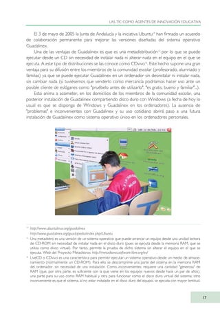 El 3 de mayo de 2005 la Junta de Andalucía y la iniciativa Ubuntu14
han firmado un acuerdo
de colaboración permanente para mejorar las versiones diseñadas del sistema operativo
Guadalinex.
Una de las ventajas de Guadalinex es que es una metadistribución15
por lo que se puede
ejecutar desde un CD sin necesidad de instalar nada ni alterar nada en el equipo en el que se
ejecuta. A este tipo de distribuciones se las conoce como CDvivo16
. Este hecho supone una gran
ventaja para su difusión entre los miembros de la comunidad escolar (profesorado, alumnado y
familias) ya que se puede ejecutar Guadalinex en un ordenador sin desinstalar ni instalar nada,
sin cambiar nada (si tuviésemos que venderlo como mercancía podríamos hacer uso ante un
posible cliente de eslóganes como "pruébelo antes de utilizarlo", "es gratis, bueno y familiar"...).
Esto anima a acometer, en los domicilios de los miembros de la comunidad escolar, una
posterior instalación de Guadalinex compartiendo disco duro con Windows (a fecha de hoy lo
usual es que se disponga de Windows y Guadalinex en los ordenadores). La ausencia de
"problemas" e inconvenientes con Guadalinex y su uso cotidiano abrirá paso a una futura
instalación de Guadalinex como sistema operativo único en los ordenadores personales.
LAS TIC COMO AGENTES DE INNOVACIÓN EDUCATIVA
17
14
http://www.ubuntulinux.org/guadalinex
http://www.guadalinex.org/guadapedia/index.php/Ubuntu
15
Una metadistro es una versión de un sistema operativo que puede arrancar un equipo desde una unidad lectora
de CD-ROM sin necesidad de instalar nada en el disco duro (pues se ejecuta desde la memoria RAM, que se
utiliza como disco virtual). Por tanto, permite la prueba de dicho sistema sin alterar el equipo en el que se
ejecuta. Web del Proyecto Metadistros: http://metadistros.software-libre.org/es/
16
LiveCD o CDvivo es una característica para permitir ejecutar un sistema operativo desde un medio de almace-
namiento (normalmente un CD-ROM). Para ello se descomprime una parte del sistema en la memoria RAM
del ordenador, sin necesidad de una instalación. Como inconvenientes: requiere una cantidad "generosa" de
RAM (que, por otra parte, es suficiente con la que viene en los equipos nuevos desde hace un par de años),
una parte para su uso como RAM habitual y otra para funcionar como el disco duro virtual del sistema; otro
inconveniente es que el sistema, al no estar instalado en el disco duro del equipo, se ejecuta con mayor lentitud.
TIC_como_agentes_innovacionOK.qxd 25/11/05 16:26 PÆgina 17
 