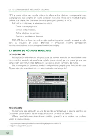 MP3, se puede utilizar para mezclar pistas entre ellas o aplicar efectos a nuestras grabaciones.
Es el programa más completo en cuanto a creación musical se refiere por la multitud de pres-
taciones que ofrece y los diferentes formatos que soporta (incluido el MIDI).
Entre otras prestaciones la aplicación nos ofrece:
· Grabar nuestra propia voz.
· Eliminar ruidos molestos.
· Aplicar efectos a los archivos.
· Exportarlo en diferentes formatos.
El CNICE dispone de un banco de sonidos totalmente gratis a los cuales se puede acceder
para su inclusión en pistas diferentes y enriquecer nuestra composición:
http://recursos.cnice.mec.es/bancoimagenes/sonidos/directorio.php
3.3. EDITOR DE MÓDULOS MUSICALES
SOUNDTRACKER
Esta aplicación está orientada a la producción de archivos musicales sin necesidad de tener
conocimientos musicales de enseñanza reglada (conservatorio) ya que puede generar una
composición con instrumentos digitalizados y pequeños trozos (samplers) de música.
De su manipulación podemos producir composiciones propias para multitud de casos.
Algunos ejemplos se están dando con unos resultados muy atrayentes7
.
ROSEGARDEN8
Posiblemente esta aplicación sea una de las más completas bajo el sistema operativo de
Guadalinex, ya que además de ser un secuenciador es un editor de partituras.
Ofrece capacidades completas de composición y grabación a los músicos que prefieren
utilizar la notación clásica.
LAS TIC COMO AGENTES DE INNOVACIÓN EDUCATIVA
160
7
http://www.guadalinex.org/modules/mydownloads/singlefile.php?cid=4&lid=73
8
http://www.rosegardenmusic.com/
TIC_como_agentes_innovacionOK.qxd 25/11/05 16:30 PÆgina 160
 