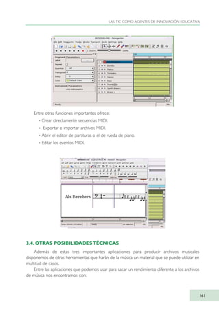 Entre otras funciones importantes ofrece:
· Crear directamente secuencias MIDI.
· Exportar e importar archivos MIDI.
· Abrir el editor de partituras o el de rueda de piano.
· Editar los eventos MIDI.
3.4. OTRAS POSIBILIDADES TÉCNICAS
Además de estas tres importantes aplicaciones para producir archivos musicales
disponemos de otras herramientas que harán de la música un material que se puede utilizar en
multitud de casos.
Entre las aplicaciones que podemos usar para sacar un rendimiento diferente a los archivos
de música nos encontramos con:
LAS TIC COMO AGENTES DE INNOVACIÓN EDUCATIVA
161
TIC_como_agentes_innovacionOK.qxd 25/11/05 16:30 PÆgina 161
 
