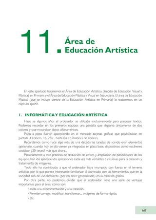 En este apartado trataremos el Área de Educación Artística (ámbito de Educación Visual y
Plástica) en Primaria y el Área de Educación Plástica y Visual en Secundaria. El área de Educación
Musical (que se incluye dentro de la Educación Artística en Primaria) lo trataremos en un
capítulo aparte.
1. INFORMÁTICAY EDUCACIÓN ARTÍSTICA
Hace ya algunos años el ordenador se utilizaba exclusivamente para procesar textos.
Podemos recordar en los primeros equipos una pantalla que disponía únicamente de dos
colores y que mostraban datos alfanuméricos.
Poco a poco fueron apareciendo en el mercado tarjetas gráficas que posibilitaban en
pantalla 4 colores, 16, 256... hasta los 16 millones de colores.
Recordamos como hace algo más de una década las tarjetas de sonido eran elementos
opcionales cuando hoy en día vienen ya integradas en placa base, dispositivos como escáneres
costaban ¡¡20 veces!! más que ahora...
Paralelamente a este proceso de reducción de costes y ampliación de posibilidades de los
equipos, han ido apareciendo aplicaciones cada vez más versátiles e intuitivas para la creación y
tratamiento de imágenes.
Todo ello ha contribuido a que el ordenador haya irrumpido con fuerza en el terreno
artístico, por lo que parece interesante familiarizar al alumnado con las herramientas que en la
sociedad son de uso frecuente (por no decir generalizado) en la creación gráfica.
Por otra parte, no podemos olvidar que el ordenador tiene una serie de ventajas
importantes para el área, como son:
· Invita a la experimentación y a la creación.
· Permite corregir, modificar, transformar.... imágenes de forma rápida.
· Etc.
167
11.Área de
Educación Artística
TIC_como_agentes_innovacionOK.qxd 25/11/05 16:30 PÆgina 167
 