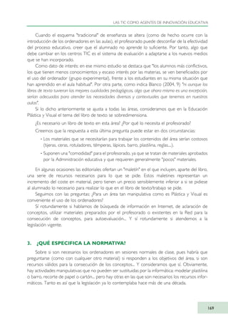 Cuando el esquema "tradicional" de enseñanza se altera (como de hecho ocurre con la
introducción de los ordenadores en las aulas), el profesorado puede desconfiar de la efectividad
del proceso educativo, creer que el alumnado no aprende lo suficiente. Por tanto, algo que
debe cambiar en los centros TIC es el sistema de evaluación a adaptarse a los nuevos medios
que se han incorporado.
Como dato de interés: en ese mismo estudio se destaca que "los alumnos más conflictivos,
los que tienen menos conocimientos y escaso interés por las materias, se ven beneficiados por
el uso del ordenador (grupo experimental), frente a los estudiantes en su misma situación que
han aprendido en el aula habitual". Por otra parte, como indica Blanco (2004, 9) "ni aunque los
libros de texto tuvieran las mejores cualidades pedagógicas, algo que ahora mismo es una excepción,
serían adecuados para atender las necesidades diversas y contextuales que tenemos en nuestras
aulas".
Si lo dicho anteriormente se ajusta a todas las áreas, consideramos que en la Educación
Plástica y Visual el tema del libro de texto se sobredimensiona.
¿Es necesario un libro de texto en esta área? ¿Por qué lo necesita el profesorado?
Creemos que la respuesta a esta última pregunta puede estar en dos circunstancias:
· Los materiales que se necesitarían para trabajar los contenidos del área serían costosos
(tijeras, ceras, rotuladores, témperas, lápices, barro, plastilina, reglas....).
· Suponen una "comodidad" para el profesorado, ya que se tratan de materiales aprobados
por la Administración educativa y que requieren generalmente "pocos" materiales.
En algunas ocasiones las editoriales ofertan un "maletín" en el que incluyen, aparte del libro,
una serie de recursos necesarios para lo que se pide. Estos maletines representan un
incremento del coste en material, pero tienen un precio sensiblemente inferior a si se pidiese
al alumnado lo necesario para realizar lo que en el libro de texto/trabajo se pide.
Seguimos con las preguntas: ¿Para un área tan manipulativa como es Plástica y Visual es
conveniente el uso de los ordenadores?
Sí rotundamente si hablamos de búsqueda de información en Internet, de aclaración de
conceptos, utilizar materiales preparados por el profesorado o existentes en la Red para la
consecución de conceptos, para autoevaluación... Y sí rotundamente si atendemos a la
legislación vigente.
3. ¿QUÉ ESPECIFICA LA NORMATIVA?
Sobre si son necesarios los ordenadores en sesiones normales de clase, pues habría que
preguntarse (como con cualquier otro material) si responden a los objetivos del área, si son
recursos válidos para la consecución de los conceptos... Y consideramos que sí. Obviamente,
hay actividades manipulativas que no pueden ser sustituidas por la informática: modelar plastilina
o barro, recorte de papel o cartón... pero hay otras en las que son necesarios los recursos infor-
máticos. Tanto es así que la legislación ya lo contemplaba hace más de una década.
LAS TIC COMO AGENTES DE INNOVACIÓN EDUCATIVA
169
TIC_como_agentes_innovacionOK.qxd 25/11/05 16:30 PÆgina 169
 