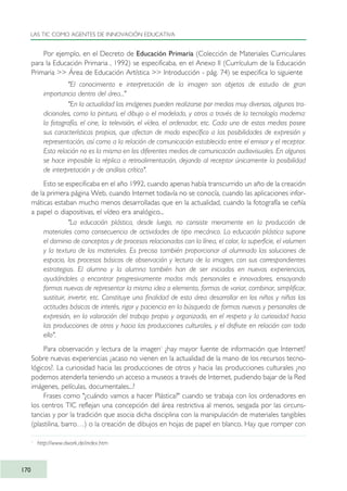 Por ejemplo, en el Decreto de Educación Primaria (Colección de Materiales Curriculares
para la Educación Primaria , 1992) se especificaba, en el Anexo II (Currículum de la Educación
Primaria >> Área de Educación Artística >> Introducción - pág. 74) se especifica lo siguiente
"El conocimiento e interpretación de la imagen son objetos de estudio de gran
importancia dentro del área..."
"En la actualidad las imágenes pueden realizarse por medios muy diversos, algunos tra-
dicionales, como la pintura, el dibujo o el modelado, y otros a través de la tecnología moderna:
la fotografía, el cine, la televisión, el vídeo, el ordenador, etc. Cada uno de estos medios posee
sus características propias, que afectan de modo específico a las posibilidades de expresión y
representación, así como a la relación de comunicación establecida entre el emisor y el receptor.
Esta relación no es la misma en los diferentes medios de comunicación audiovisuales. En algunos
se hace imposible la réplica o retroalimentación, dejando al receptor únicamente la posibilidad
de interpretación y de análisis crítico".
Esto se especificaba en el año 1992, cuando apenas había transcurrido un año de la creación
de la primera página Web, cuando Internet todavía no se conocía, cuando las aplicaciones infor-
máticas estaban mucho menos desarrolladas que en la actualidad, cuando la fotografía se ceñía
a papel o diapositivas, el vídeo era analógico...
"La educación plástica, desde luego, no consiste meramente en la producción de
materiales como consecuencia de actividades de tipo mecánico. La educación plástica supone
el dominio de conceptos y de procesos relacionados con la línea, el color, la superficie, el volumen
y la textura de los materiales. Es preciso también proporcionar al alumnado las soluciones de
espacio, los procesos básicos de observación y lectura de la imagen, con sus correspondientes
estrategias. El alumno y la alumna también han de ser iniciados en nuevas experiencias,
ayudándoles a encontrar progresivamente modos más personales e innovadores, ensayando
formas nuevas de representar la misma idea o elemento, formas de variar, combinar, simplificar,
sustituir, invertir, etc. Constituye una finalidad de esta área desarrollar en los niños y niñas las
actitudes básicas de interés, rigor y paciencia en la búsqueda de formas nuevas y personales de
expresión, en la valoración del trabajo propio y organizado, en el respeto y la curiosidad hacia
las producciones de otros y hacia las producciones culturales, y el disfrute en relación con todo
ello".
Para observación y lectura de la imagen1
¿hay mayor fuente de información que Internet?
Sobre nuevas experiencias ¿acaso no vienen en la actualidad de la mano de los recursos tecno-
lógicos?. La curiosidad hacia las producciones de otros y hacia las producciones culturales ¿no
podemos atenderla teniendo un acceso a museos a través de Internet, pudiendo bajar de la Red
imágenes, películas, documentales...?
Frases como "¿cuándo vamos a hacer Plástica?" cuando se trabaja con los ordenadores en
los centros TIC reflejan una concepción del área restrictiva al menos, sesgada por las circuns-
tancias y por la tradición que asocia dicha disciplina con la manipulación de materiales tangibles
(plastilina, barro…) o la creación de dibujos en hojas de papel en blanco. Hay que romper con
LAS TIC COMO AGENTES DE INNOVACIÓN EDUCATIVA
170
1
http://www.dwork.de/index.htm
TIC_como_agentes_innovacionOK.qxd 25/11/05 16:30 PÆgina 170
 