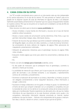 4. CADA COSA EN SU SITIO
Las TIC se están convirtiendo poco a poco en un instrumento cada vez más indispensable
en los centros educativos. En el caso de los centros TIC este proceso es "radical", pues se ha
pasado de no disponer siquiera de aulas de informática en algunos de ellos a una dotación
realmente sorprendente (rememoramos la "sorpresa" que nos supuso el equipamiento recibido
en nuestros centros TIC) que se encuentra en la mayoría (en la totalidad si se trata de IES) de
las unidades del centro.
Estos recursos nos abren para la docencia nuevas posibilidades de:
· Acceso inmediato a nuevas fuentes de información y recursos (en el caso de Internet
podemos utilizar buscadores).
· Acceso a nuevos canales de comunicación (correo electrónico, Chat, foros...) que nos
permiten intercambiar trabajos, ideas, información diversa...
· Creación de recursos (hay que destacar que entre la dotación recibida figura una cámara
de fotografías digital, una cámara de vídeo, escáneres...) a través de diversas herramien-
tas: procesadores de texto, editores de imágenes, de páginas Web, aplicaciones de
maquetación, presentaciones multimedia...
· Utilización de aplicaciones interactivas para el aprendizaje: recursos en páginas Web,
visitas virtuales...
· Evaluación. Existen páginas que sirven para valorar los conocimientos y destrezas de los
usuarios.
· Etc.
Y tienen una serie de ventajas para el alumnado evidentes, como:
· Su alto poder de motivación, que le predispone hacia el aprendizaje y aumenta su
atención e interés por las tareas.
· La posibilidad de interacción que ofrecen, por lo que se pasa de una actitud pasiva por
parte del alumnado a una actividad constante, a una búsqueda y replanteamiento
continuo de contenidos y procedimientos.
· Aumentan la implicación del alumnado en sus tareas y desarrollan su iniciativa, ya que se
ven obligados constantemente a tomar "pequeñas" decisiones, a filtrar información, a
escoger y seleccionar.
· Favorecen el trabajo colaborativo con los iguales, el trabajo en grupo, no solamente por
el hecho de tener que compartir ordenador con un compañero o compañera, sino por
la necesidad de contar con los demás en la consecución exitosa de las tareas encomen-
dadas por el profesorado. Nuestra experiencia nos demuestra día a día que los medios
informáticos de que disponemos en las aulas favorecen actitudes como ayudar a los
compañeros, intercambiar información relevante encontrada en Internet, resolver
problemas a los que los tienen… Estimula a los componentes de los grupos a intercam-
biar ideas, a discutir y decidir en común, a razonar el por qué de tal opinión…
LAS TIC COMO AGENTES DE INNOVACIÓN EDUCATIVA
18
TIC_como_agentes_innovacionOK.qxd 25/11/05 16:26 PÆgina 18
 