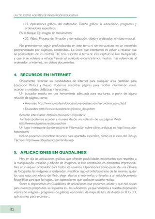 · 12. Aplicaciones gráficas del ordenador. Diseño gráfico, la autoedición, programas y
ordenadores específicos.
En el bloque C): Imagen en movimiento:
· 20. Vídeo. Proceso de filmación y de realización, vídeo y ordenador, el vídeo musical.
No pretendemos seguir profundizando en este tema ni ser exhaustivos en un recorrido
pormenorizado por objetivos, contenidos... Lo único que intentamos es volver a recalcar que
las posibilidades de los centros TIC con respecto al tema de este capítulo se han multiplicado
y que si se volviese a rehacer/revisar el currículo encontraríamos muchas más referencias al
ordenador, a Internet... en dichos documentos.
4. RECURSOS EN INTERNET
Únicamente recordar las posibilidades de Internet para cualquier área (también para
Educación Plástica y Visual). Podemos encontrar páginas para recabar información visual,
acceder a unidades didácticas interactivas...
Un buscador resulta ser una herramienta adecuada para esa tarea, o partir de alguna
relación de páginas como:
· Averroes: http://www.juntadeandalucia.es/averroes/recursos/secundaria_epyv.php3
· Educasites: http://www.educasites.net/plastica_dibujo.htm
Recurso interesante: http://iris.cnice.mecd.es/plastica/
También podemos acceder a museos desde una relación de sus páginas Web:
http://www.educasites.net/museos.htm
Un lugar interesante donde encontrar información sobre obras artísticas es http://www.arte-
historia.com/
Incluso podemos encontrar recursos para apartado específico, como es el caso del Dibujo
Técnico: http://www.dibujotecnico.com/index.asp
5. APLICACIONES EN GUADALINEX
Hoy en día las aplicaciones gráficas, que ofrecen posibilidades importantes con respecto a
la manipulación, creación y edición de imágenes, se han constituido en elementos imprescindi-
bles en cualquier ordenador para todos los usuarios. Operaciones como pasar de una cámara
de fotografías las imágenes al ordenador, modificar algo el brillo/contraste de las mismas, quitar
los ojos rojos por efecto del flash, elegir algunas e imprimirlas o llevarlas a un establecimiento
fotográfico para que lo hagan... son operaciones que cualquier usuario realiza.
Sobre si disponemos en Guadalinex de aplicaciones que podamos utilizar y que nos sirvan
para nuestros propósitos, la respuesta es... las suficientes, ya que tenemos a nuestra disposición
visores de imágenes, programas de gráficos vectoriales, de mapa de bits, de diseño en 2D y 3D,
aplicaciones para escanear...
LAS TIC COMO AGENTES DE INNOVACIÓN EDUCATIVA
172
TIC_como_agentes_innovacionOK.qxd 25/11/05 16:30 PÆgina 172
 