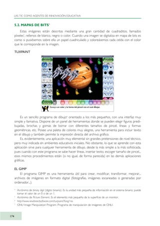 5.2. MAPAS DE BITS4
Estas imágenes están descritas mediante una gran cantidad de cuadraditos, llamados
píxeles5
, rellenos de blanco, negro o color. Cuando una imagen se digitaliza en mapa de bits es
como si pusiésemos sobre ella un papel cuadriculado y coloreásemos cada celda con el color
que le corresponde en la imagen.
TUXPAINT
Es un sencillo programa de dibujo6
orientado a los más pequeños, con una interfaz muy
simple y llamativa. Dispone de un panel de herramientas donde se pueden elegir figuras predi-
bujadas, brochas y gomas de borrar con diferentes tamaños de pincel, líneas y formas
geométricas, etc. Posee una paleta de colores muy alegres, una herramienta para incluir texto
en el dibujo y también permite la impresión directa del archivo gráfico.
Es, evidentemente, una aplicación muy elemental sin grandes pretensiones de nivel técnico,
pero muy indicada en ambientes educativos iniciales. No obstante, lo que se aprende con esta
aplicación sirve para cualquier herramienta de dibujo, desde la más simple a la más sofisticada,
pues cuando con este programa se sabe hacer líneas, insertar texto, escoger tamaño de pincel...
esos mismos procedimientos están (si no igual, de forma parecida) en las demás aplicaciones
gráficas.
EL GIMP7
El programa GIMP es una herramienta útil para crear, modificar, transformar, mejorar...
archivos de imágenes en formato digital (fotografías, imágenes escaneadas o generadas por
ordenador...).
LAS TIC COMO AGENTES DE INNOVACIÓN EDUCATIVA
174
4
Acrónimo de binary digit (dígito binario). Es la unidad más pequeña de información en el sistema binario; puede
tomar el valor de un 0 o de un 1.
5
Acrónimo de Picture Element. Es el elemento más pequeño de la superficie de un monitor.
6
http://www.newbreedsoftware.com/tuxpaint/?lang=es
7
GNU Image Manipulation Program: Programa de manipulación de imágenes de GNU.
TIC_como_agentes_innovacionOK.qxd 25/11/05 16:30 PÆgina 174
 