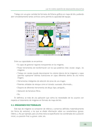 Trabaja con una gran cantidad de formatos de ficheros gráficos en mapa de bits, pudiendo
abrir simultáneamente tantos archivos como permita la capacidad del equipo.
Entre sus capacidades se encuentran:
· Es capaz de gestionar regiones transparentes en las imágenes.
· Posee herramientas de transformación con las que podemos rotar, escalar, sesgar... las
imágenes.
· Trabaja con canales (puede descomponer los colores básicos de las imágenes) y capas
(permite superponer distintas ilustraciones en capas diferentes dentro de una misma
imagen).
· Herramientas inteligentes de selección de zonas de una imagen.
· Potentes utilidades de retoque como el clonado, suavizado, difuminado,...
· Dispone de diferentes herramientas de dibujo: lápiz, aerógrafo...
· Aplicación de llamativos filtros.
· Etc.
En definitiva, se trata de una aplicación que colma las necesidades de los usuarios con
respecta al tratamiento de imágenes en formato de mapa de bits.
5.3. IMÁGENES VECTORIALES
Este tipo de imágenes se componen de rellenos y contornos definidos matemáticamente
(en forma de vectores), a los que se añade información sobre sus características (grosor,
relleno...). Así, por ejemplo, para una línea recta se especificarían: las coordenadas de su posición
inicial y su posición final, su grosor, color, etc.
LAS TIC COMO AGENTES DE INNOVACIÓN EDUCATIVA
175
TIC_como_agentes_innovacionOK.qxd 25/11/05 16:30 PÆgina 175
 