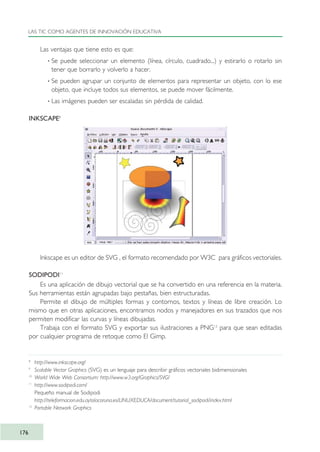 Las ventajas que tiene esto es que:
· Se puede seleccionar un elemento (línea, círculo, cuadrado...) y estirarlo o rotarlo sin
tener que borrarlo y volverlo a hacer.
· Se pueden agrupar un conjunto de elementos para representar un objeto, con lo ese
objeto, que incluye todos sus elementos, se puede mover fácilmente.
· Las imágenes pueden ser escaladas sin pérdida de calidad.
INKSCAPE8
Inkscape es un editor de SVG , el formato recomendado por W3C para gráficos vectoriales.
SODIPODI11
Es una aplicación de dibujo vectorial que se ha convertido en una referencia en la materia.
Sus herramientas están agrupadas bajo pestañas, bien estructuradas.
Permite el dibujo de múltiples formas y contornos, textos y líneas de libre creación. Lo
mismo que en otras aplicaciones, encontramos nodos y manejadores en sus trazados que nos
permiten modificar las curvas y líneas dibujadas.
Trabaja con el formato SVG y exportar sus ilustraciones a PNG12
para que sean editadas
por cualquier programa de retoque como El Gimp.
LAS TIC COMO AGENTES DE INNOVACIÓN EDUCATIVA
176
8
http://www.inkscape.org/
9
Scalable Vector Graphics (SVG) es un lenguaje para describir gráficos vectoriales bidimensionales
10
World Wide Web Consortium: http://www.w3.org/Graphics/SVG/
11
http://www.sodipodi.com/
Pequeño manual de Sodipodi
http://teleformacion.edu.aytolacoruna.es/LINUXEDUCA/document/tutorial_sodipodi/index.html
12
Portable Network Graphics
TIC_como_agentes_innovacionOK.qxd 25/11/05 16:30 PÆgina 176
 