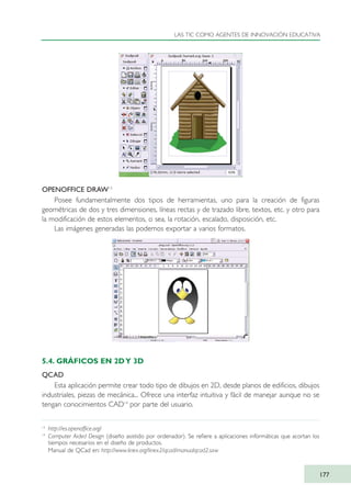OPENOFFICE DRAW13
Posee fundamentalmente dos tipos de herramientas, uno para la creación de figuras
geométricas de dos y tres dimensiones, líneas rectas y de trazado libre, textos, etc. y otro para
la modificación de estos elementos, o sea, la rotación, escalado, disposición, etc.
Las imágenes generadas las podemos exportar a varios formatos.
5.4. GRÁFICOS EN 2DY 3D
QCAD
Esta aplicación permite crear todo tipo de dibujos en 2D, desde planos de edificios, dibujos
industriales, piezas de mecánica... Ofrece una interfaz intuitiva y fácil de manejar aunque no se
tengan conocimientos CAD14
por parte del usuario.
LAS TIC COMO AGENTES DE INNOVACIÓN EDUCATIVA
177
13
http://es.openoffice.org/
14
Computer Aided Design (diseño asistido por ordenador). Se refiere a aplicaciones informáticas que acortan los
tiempos necesarios en el diseño de productos.
Manual de QCad en: http://www.linex.org/linex2/qcad/manualqcad2.sxw
TIC_como_agentes_innovacionOK.qxd 25/11/05 16:30 PÆgina 177
 