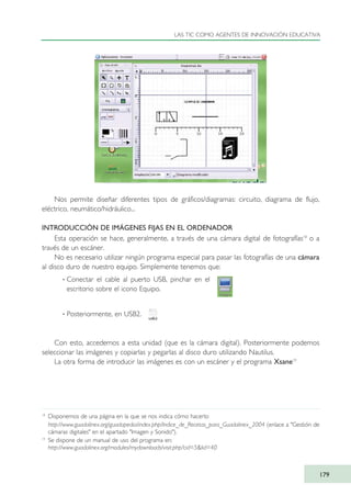 Nos permite diseñar diferentes tipos de gráficos/diagramas: circuito, diagrama de flujo,
eléctrico, neumático/hidráulico...
INTRODUCCIÓN DE IMÁGENES FIJAS EN EL ORDENADOR
Esta operación se hace, generalmente, a través de una cámara digital de fotografías18
o a
través de un escáner.
No es necesario utilizar ningún programa especial para pasar las fotografías de una cámara
al disco duro de nuestro equipo. Simplemente tenemos que:
· Conectar el cable al puerto USB, pinchar en el
escritorio sobre el icono Equipo.
· Posteriormente, en USB2.
Con esto, accedemos a esta unidad (que es la cámara digital). Posteriormente podemos
seleccionar las imágenes y copiarlas y pegarlas al disco duro utilizando Nautilus.
La otra forma de introducir las imágenes es con un escáner y el programa Xsane19
LAS TIC COMO AGENTES DE INNOVACIÓN EDUCATIVA
179
18
Disponemos de una página en la que se nos indica cómo hacerlo:
http://www.guadalinex.org/guadapedia/index.php/Indice_de_Recetas_para_Guadalinex_2004 (enlace a "Gestión de
cámaras digitales" en el apartado "Imagen y Sonido").
19
Se dispone de un manual de uso del programa en:
http://www.guadalinex.org/modules/mydownloads/visit.php?cid=5&lid=40
TIC_como_agentes_innovacionOK.qxd 25/11/05 16:30 PÆgina 179
 