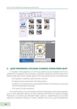 6. ¿QUÉ PROGRAMA UTILIZAR, CUÁNDO, CÓMO, PARA QUÉ?
La respuesta a estas preguntas es la misma que podemos dar para cualquier otro recurso:
utilizaremos los programas más convenientes, cuando sean necesarios y de la forma que consi-
deremos mejor para alcanzar nuestros objetivos. Para esto tenemos que ver si esas aplicaciones:
· Son ajustadas a la edad de nuestros alumnos y alumnas.
· Si disponen de los conocimientos informáticos básicos.
· Si requiere o es conveniente el uso de programas previos, más sencillos, que sirvan para
dominar procedimientos necesarios.
· Si se ajustan a lo que necesitamos.
En cuanto al tiempo, a veces será necesario utilizar los ordenadores varias sesiones seguidas,
otras no, otras alternando sesiones con otros materiales. Obviamente, los sistemas de trabajo
"tradicional" y el "asistido por ordenador" deben coexistir y complementarse. Los alumnos
adquirirán las destrezas necesarias en ambos y deberán, de la mano y guía del profesorado,
LAS TIC COMO AGENTES DE INNOVACIÓN EDUCATIVA
180
TIC_como_agentes_innovacionOK.qxd 25/11/05 16:31 PÆgina 180
 