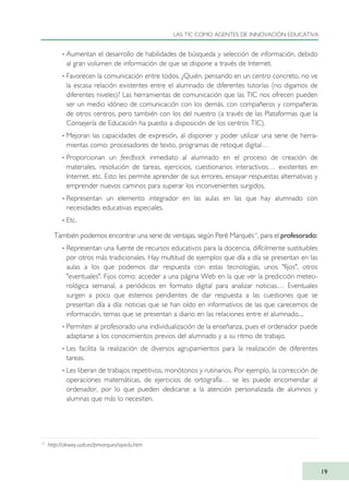 · Aumentan el desarrollo de habilidades de búsqueda y selección de información, debido
al gran volumen de información de que se dispone a través de Internet.
· Favorecen la comunicación entre todos. ¿Quién, pensando en un centro concreto, no ve
la escasa relación existentes entre el alumnado de diferentes tutorías (no digamos de
diferentes niveles)? Las herramientas de comunicación que las TIC nos ofrecen pueden
ser un medio idóneo de comunicación con los demás, con compañeros y compañeras
de otros centros, pero también con los del nuestro (a través de las Plataformas que la
Consejería de Educación ha puesto a disposición de los centros TIC).
· Mejoran las capacidades de expresión, al disponer y poder utilizar una serie de herra-
mientas como: procesadores de texto, programas de retoque digital…
· Proporcionan un feedback inmediato al alumnado en el proceso de creación de
materiales, resolución de tareas, ejercicios, cuestionarios interactivos… existentes en
Internet, etc. Esto les permite aprender de sus errores, ensayar respuestas alternativas y
emprender nuevos caminos para superar los inconvenientes surgidos.
· Representan un elemento integrador en las aulas en las que hay alumnado con
necesidades educativas especiales.
· Etc.
También podemos encontrar una serie de ventajas, según Perè Marqués17
, para el profesorado:
· Representan una fuente de recursos educativos para la docencia, difícilmente sustituibles
por otros más tradicionales. Hay multitud de ejemplos que día a día se presentan en las
aulas a los que podemos dar respuesta con estas tecnologías, unos "fijos", otros
"eventuales". Fijos como: acceder a una página Web en la que ver la predicción meteo-
rológica semanal, a periódicos en formato digital para analizar noticias… Eventuales
surgen a poco que estemos pendientes de dar respuesta a las cuestiones que se
presentan día a día: noticias que se han oído en informativos de las que carecemos de
información, temas que se presentan a diario en las relaciones entre el alumnado....
· Permiten al profesorado una individualización de la enseñanza, pues el ordenador puede
adaptarse a los conocimientos previos del alumnado y a su ritmo de trabajo.
· Les facilita la realización de diversos agrupamientos para la realización de diferentes
tareas.
· Les liberan de trabajos repetitivos, monótonos y rutinarios. Por ejemplo, la corrección de
operaciones matemáticas, de ejercicios de ortografía… se les puede encomendar al
ordenador, por lo que pueden dedicarse a la atención personalizada de alumnos y
alumnas que más lo necesiten.
LAS TIC COMO AGENTES DE INNOVACIÓN EDUCATIVA
19
17
http://dewey.uab.es/pmarques/siyedu.htm
TIC_como_agentes_innovacionOK.qxd 25/11/05 16:26 PÆgina 19
 