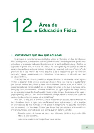 1. CUESTIONES QUE HAY QUE ACLARAR
En principio, si comentamos la posibilidad de utilizar la informática en clase de Educación
Física puede parecer, cuando menos, extraño y contradictorio. Teniendo presente que estamos
viviendo en una sociedad cada vez más sedentaria, en la que la población obesa infantil se ha
duplicado en pocos años, en la que las calles ya no son lugares seguros (tráfico, escasez de
espacio...) para el juego y el esparcimiento de la infancia y juventud, en la que el "deporte" más
practicado es el "uso intenso" del mando televisivo o de la videoconsola (por no hablar del
ordenador) parece cuando menos poco conveniente dedicar tiempo a la informática en clase
de Educación Física.
En el mejor de los casos (contando dos sesiones de clase a la semana que hay en algunos
niveles) se disponen de 60 sesiones anuales de Educación Física (que rara vez se pueden tener
por diversos motivos: excursiones y viajes, salidas culturales, diversos actos en el centro... En
ocasiones (cada vez menos aisladas) son los únicos momentos en los que el alumnado corre,
salta, juega con sus compañeros.... se mueve en definitiva. ¿Es lógico emplear ese tiempo delante
de los ordenadores cuando el profesorado incluso emplea tiempos de descanso entre juego y
juego, ejercicio y ejercicio... para abordar contenidos conceptuales de la materia, con objeto de
dedicar el máximo tiempo posible a la actividad física?
Pues bien... la respuesta es afirmativa, aunque matizando que es adecuado la utilización de
los ordenadores si entra la lógica en su uso. Nos explicamos: sería absurdo no salir a las pistas
en un día soleado del mes de marzo con 18 grados de temperatura. No obstante, no siempre
nos encontramos con situaciones "ideales", por lo que hay que adaptarse a las condiciones
ambientales, físicas y organizativas de cada centro, que son bastante variadas:
· Situación costera, de interior, de sierra... con diferencias climáticas importantes (frío
intenso o calor sofocante).
· Inclemencias ocasiones del tiempo: lluvia, nieve, viento...
185
12.Área de
Educación Física
TIC_como_agentes_innovacionOK.qxd 25/11/05 16:31 PÆgina 185
 