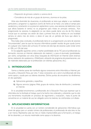 · Disposición de gimnasio cubierto o carencia de él.
· Coincidencia de más de un grupo de alumnos y alumnas en las pistas.
Ante esta diversidad de situaciones, el profesorado se tiene que adaptar a sus realidades
particulares y programar su asignatura (como de hecho así se hace): una salida al campo para
senderismo y orientación no se prevé en septiembre o junio, unas sesiones de bádminton (a las
que afecta bastante el viento) no se programan para meses en principio ventosos... Aún
programando las sesiones, la adaptación es casi diaria: puede darse una ola de frío intenso
inusual que no aconseje una sesión de clase a primera hora de la mañana en una localidad
serrana en pleno mes de enero; o darse el caso de un período de lluvia que altere lo
programado.
Para todas estas vicisitudes, el profesorado tiene en su programación una serie de sesiones
"circunstanciales", para las que los recursos informáticos pueden resultar de gran ayuda (como
en cualquier otra materia del currículo). El número de este tipo de sesiones suele rondar entre
el 10% y el 15% del total.
En los epígrafes siguientes vamos a reseñar posibilidades de las TIC para el profesorado (su
formación, recursos en Internet, elaboración de material...) y para el alumnado (posibilidades,
por cierto, compartidas con otras áreas: búsqueda de información en Internet sobre diversos
temas, realización de cazatesoros y WebQuest, utilización de programas de presentaciones, uso
de materiales elaborados por el profesorado con distintas aplicaciones, etc.).
2. INTRODUCCIÓN
Vamos a intentar poner de manifiesto algunas conexiones entre Informática e Internet, por
una parte, y Educación Física, por otra. Y estas conexiones van a servir al profesorado del área
como apoyo y ayuda para sus labores docentes. Dichos puntos de encuentro los dividiremos
en dos apartados:
a) Aplicaciones generales y específicas.
b) Algunos servicios (páginas Web, grupos de noticias, listas de distribución...) existentes
en Internet.
En la actualidad encontramos a profesionales de la Educación Física que expresan que la
informática les ha facilitado el trabajo, que lo ha hecho más ordenado y coherente, que ha sido
una herramienta insustituible en procesos de seguimiento y evaluación... hasta el punto de
convertirse en un material de uso tan obligado como los balones, las colchonetas o el silbato.
3. APLICACIONES INFORMÁTICAS
En la actualidad se cuenta con un número considerable de aplicaciones informáticas que
sirven de apoyo para un variado número de profesionales; el profesorado de esta área no iba
a ser menos. Representa cada vez más un medio imprescindible para la formación y el trabajo
de los docentes y un recurso inestimable como apoyo a la docencia.
LAS TIC COMO AGENTES DE INNOVACIÓN EDUCATIVA
186
TIC_como_agentes_innovacionOK.qxd 25/11/05 16:31 PÆgina 186
 
