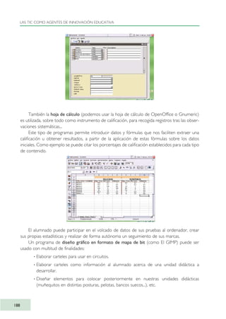 También la hoja de cálculo (podemos usar la hoja de cálculo de OpenOffice o Gnumeric)
es utilizada, sobre todo como instrumento de calificación, para recogida registros tras las obser-
vaciones sistemáticas...
Este tipo de programas permite introducir datos y fórmulas que nos faciliten extraer una
calificación u obtener resultados, a partir de la aplicación de estas fórmulas sobre los datos
iniciales. Como ejemplo se puede citar los porcentajes de calificación establecidos para cada tipo
de contenido.
El alumnado puede participar en el volcado de datos de sus pruebas al ordenador, crear
sus propias estadísticas y realizar de forma autónoma un seguimiento de sus marcas.
Un programa de diseño gráfico en formato de mapa de bit (como El GIMP) puede ser
usado con multitud de finalidades:
· Elaborar carteles para usar en circuitos.
· Elaborar carteles como información al alumnado acerca de una unidad didáctica a
desarrollar.
· Diseñar elementos para colocar posteriormente en nuestras unidades didácticas
(muñequitos en distintas posturas, pelotas, bancos suecos...), etc.
LAS TIC COMO AGENTES DE INNOVACIÓN EDUCATIVA
188
TIC_como_agentes_innovacionOK.qxd 25/11/05 16:31 PÆgina 188
 