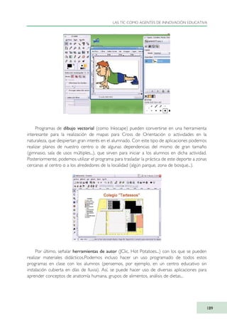 Programas de dibujo vectorial (como Inkscape) pueden convertirse en una herramienta
interesante para la realización de mapas para Cross de Orientación o actividades en la
naturaleza, que despiertan gran interés en el alumnado. Con este tipo de aplicaciones podemos
realizar planos de nuestro centro o de algunas dependencias del mismo de gran tamaño
(gimnasio, sala de usos múltiples...), que sirven para iniciar a los alumnos en dicha actividad.
Posteriormente, podemos utilizar el programa para trasladar la práctica de este deporte a zonas
cercanas al centro o a los alrededores de la localidad (algún parque, zona de bosque...).
Por último, señalar herramientas de autor (JClic, Hot Potatoes...) con los que se pueden
realizar materiales didácticos.Podemos incluso hacer un uso programado de todos estos
programas en clase con los alumnos (pensemos, por ejemplo, en un centro educativo sin
instalación cubierta en días de lluvia). Así, se puede hacer uso de diversas aplicaciones para
aprender conceptos de anatomía humana, grupos de alimentos, análisis de dietas...
LAS TIC COMO AGENTES DE INNOVACIÓN EDUCATIVA
189
TIC_como_agentes_innovacionOK.qxd 25/11/05 16:31 PÆgina 189
 