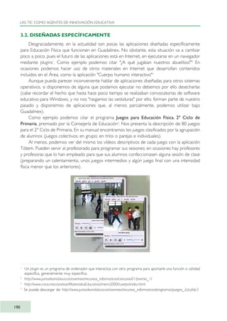 3.2. DISEÑADAS ESPECÍFICAMENTE
Desgraciadamente, en la actualidad son pocas las aplicaciones diseñadas específicamente
para Educación Física que funcionen en Guadalinex. No obstante, esta situación va a cambiar
poco a poco, pues el futuro de las aplicaciones está en Internet, en ejecutarse en un navegador
mediante plugins1
. Como ejemplo podemos citar "¿A qué jugaban nuestros abuelitos?"2
En
ocasiones podemos hacer uso de otros materiales en Internet que desarrollan contenidos
incluidos en el Área, como la aplicación "Cuerpo humano interactivo"3
Aunque pueda parecer inconveniente hablar de aplicaciones diseñadas para otros sistemas
operativos, si disponemos de alguna que podamos ejecutar no debemos por ello desecharlas
(cabe recordar el hecho que hasta hace poco tiempo se realizaban convocatorias de software
educativo para Windows, y no nos "rasgamos las vestiduras" por ello; forman parte de nuestro
pasado y disponemos de aplicaciones que, al menos parcialmente, podemos utilizar bajo
Guadalinex).
Como ejemplo podemos citar el programa Juegos para Educación Física. 2º Ciclo de
Primaria, premiado por la Consejería de Educación4
. Nos presenta la descripción de 80 juegos
para el 2º Ciclo de Primaria. En su manual encontramos los juegos clasificados por la agrupación
de alumnos (juegos colectivos; en grupo; en tríos o parejas e individuales).
Al menos, podemos ver del mismo los vídeos descriptivos de cada juego con la aplicación
Tótem. Pueden servir al profesorado para programar sus sesiones; en ocasiones hay profesores
y profesoras que lo han empleado para que sus alumnos confeccionasen alguna sesión de clase
(preparando un calentamiento, unos juegos intermedios y algún juego final con una intensidad
física menor que los anteriores).
LAS TIC COMO AGENTES DE INNOVACIÓN EDUCATIVA
190
1
Un plugin es un programa de ordenador que interactúa con otro programa para aportarle una función o utilidad
específica, generalmente muy específica.
2
http://www.juntadeandalucia.es/averroes/recursos_informaticos/concurso01/premio_1/
3
http://www.cnice.mecd.es/eos/MaterialesEducativos/mem2000/cuerpo/index.html
4
Se puede descargar de: http://www.juntadeandalucia.es/averroes/recursos_informaticos/programas/juegos_2cp.php3
TIC_como_agentes_innovacionOK.qxd 25/11/05 16:31 PÆgina 190
 