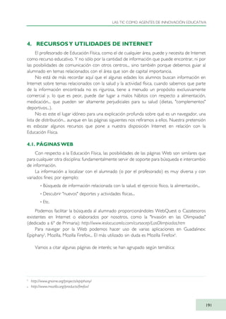 4. RECURSOSY UTILIDADES DE INTERNET
El profesorado de Educación Física, como el de cualquier área, puede y necesita de Internet
como recurso educativo. Y no sólo por la cantidad de información que puede encontrar, ni por
las posibilidades de comunicación con otros centros... sino también porque debemos guiar al
alumnado en temas relacionados con el área que son de capital importancia.
No está de más recordar aquí que el algunas edades los alumnos buscan información en
Internet sobre temas relacionados con la salud y la actividad física, cuando sabemos que parte
de la información encontrada no es rigurosa, tiene a menudo un propósito exclusivamente
comercial y, lo que es peor, puede dar lugar a malos hábitos con respecto a alimentación,
medicación... que pueden ser altamente perjudiciales para su salud (dietas, "complementos"
deportivos...).
No es este el lugar idóneo para una explicación profunda sobre qué es un navegador, una
lista de distribución... aunque en las páginas siguientes nos refiramos a ellos. Nuestra pretensión
es esbozar algunos recursos que pone a nuestra disposición Internet en relación con la
Educación Física.
4.1. PÁGINAS WEB
Con respecto a la Educación Física, las posibilidades de las páginas Web son similares que
para cualquier otra disciplina: fundamentalmente servir de soporte para búsqueda e intercambio
de información.
La información a localizar con el alumnado (o por el profesorado) es muy diversa y con
variados fines; por ejemplo:
· Búsqueda de información relacionada con la salud, el ejercicio físico, la alimentación...
· Descubrir "nuevos" deportes y actividades físicas...
· Etc.
Podemos facilitar la búsqueda al alumnado proporcionándoles WebQuest o Cazatesoros
existentes en Internet o elaborados por nosotros, como la "Invasión en las Olimpiadas"
(dedicado a 6º de Primaria): http://www.ieslacucarela.com/cursocep/LasOlimpiadas.htm
Para navegar por la Web podemos hacer uso de varias aplicaciones en Guadalinex:
Epiphany5
, Mozilla, Mozilla Firefox... El más utilizado sin duda es Mozilla Firefox6
.
Vamos a citar algunas páginas de interés; se han agrupado según temática:
LAS TIC COMO AGENTES DE INNOVACIÓN EDUCATIVA
191
5
http://www.gnome.org/projects/epiphany/
6 http://www.mozilla.org/products/firefox/
TIC_como_agentes_innovacionOK.qxd 25/11/05 16:31 PÆgina 191
 