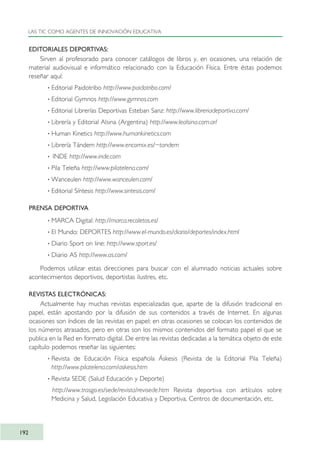 EDITORIALES DEPORTIVAS:
Sirven al profesorado para conocer catálogos de libros y, en ocasiones, una relación de
material audiovisual e informático relacionado con la Educación Física. Entre éstas podemos
reseñar aquí:
· Editorial Paidotribo http://www.paidotribo.com/
· Editorial Gymnos http://www.gymnos.com
· Editorial Librerías Deportivas Esteban Sanz: http://www.libreriadeportiva.com/
· Librería y Editorial Alsina (Argentina) http://www.lealsina.com.ar/
· Human Kinetics http://www.humankinetics.com
· Librería Tándem http://www.encomix.es/~tandem
· INDE http://www.inde.com
· Pila Teleña http://www.pilatelena.com/
· Wanceulen http://www.wanceulen.com/
· Editorial Síntesis http://www.sintesis.com/
PRENSA DEPORTIVA
· MARCA Digital: http://marca.recoletos.es/
· El Mundo: DEPORTES http://www.el-mundo.es/diario/deportes/index.html
· Diario Sport on line: http://www.sport.es/
· Diario AS http://www.as.com/
Podemos utilizar estas direcciones para buscar con el alumnado noticias actuales sobre
acontecimientos deportivos, deportistas ilustres, etc.
REVISTAS ELECTRÓNICAS:
Actualmente hay muchas revistas especializadas que, aparte de la difusión tradicional en
papel, están apostando por la difusión de sus contenidos a través de Internet. En algunas
ocasiones son índices de las revistas en papel; en otras ocasiones se colocan los contenidos de
los números atrasados, pero en otras son los mismos contenidos del formato papel el que se
publica en la Red en formato digital. De entre las revistas dedicadas a la temática objeto de este
capítulo podemos reseñar las siguientes:
· Revista de Educación Física española Áskesis (Revista de la Editorial Pila Teleña)
http://www.pilatelena.com/askesis.htm
· Revista SEDE (Salud Educación y Deporte)
http://www.trasgo.es/sede/revista/revisede.htm Revista deportiva con artículos sobre
Medicina y Salud, Legislación Educativa y Deportiva, Centros de documentación, etc.
LAS TIC COMO AGENTES DE INNOVACIÓN EDUCATIVA
192
TIC_como_agentes_innovacionOK.qxd 25/11/05 16:31 PÆgina 192
 