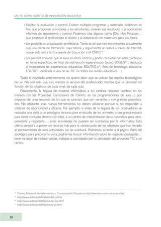 · Facilitan la evaluación y control. Existen múltiples programas y materiales didácticos on
line, que proponen actividades a los estudiantes, evalúan sus resultados y proporcionan
informes de seguimiento y control. Podemos citar algunos como JClic, Hot Potatoes…
que permiten al profesorado el diseño y la elaboración de materiales para sus clases.
· Les posibilita su actualización profesional. Tanto es así que nos encontramos actualmente
con una oferta de formación, cuya tutoría y seguimiento se realiza a través de Internet,
concertada entre la Consejería de Educación y el CNICE18
.
· Les permite conocer qué se hace en otros centros y poder contactar con ellos, participar
en foros específicos, en listas de distribución especializadas (como EDULIST19
, dedicada
al intercambio de experiencias educativas; EDUTEC-L20
, foro de tecnología educativa;
EDUTIC21
, dedicada al uso de las TIC en todos los niveles educativos…).
Todo lo reseñado anteriormente no quiere decir que se utilicen los medios tecnológicos
per se. No son más que eso, medios al servicio del profesorado; medios que se utilizarán en
función de los objetivos de cada nivel, de cada aula.
Obviamente, la llegada de material informático a los centros requiere cambios en los
mismos (en los Proyectos Curriculares de Centro, en las programaciones de aula…) por
disponer de unos recursos de los que se carecían, que son versátiles y con grandes posibilida-
des. No obstante, esas nuevas herramientas no deben utilizarse porque sí, sin responder a
criterios de oportunidad y eficacia. Por ejemplo, si antes de la llegada de los ordenadores se
realizaba una visita a un zoológico cercano para el estudio de los animales, a una granja-escuela
para tener contacto directo con ellos, a un centro de interpretación de la naturaleza para com-
prenderla y respetarla…, estas actividades no pueden ser sustituidas por la informática. Esta
última vendrá a suponer un recurso más para la consecución de los objetivos que han llevado
al planteamiento de esas actividades, no las sustituirá. Podremos acceder a la página Web del
zoológico para preparar la visita, podremos buscar información sobre las especies protegidas…
pero no dejar de realizar salidas, trabajos o actividades por la concesión del proyecto TIC a un
centro.
LAS TIC COMO AGENTES DE INNOVACIÓN EDUCATIVA
20
18
Centro Nacional de Información y Comunicación Educativas http://www.formacion.cnice.mecd.es/
19
http://www.rediris.es/list/info/edulist.es.html
20
http://www.rediris.es/list/info/edutec-l.es.html
21
http://www.rediris.es/list/info/edutic.es.html
TIC_como_agentes_innovacionOK.qxd 25/11/05 16:26 PÆgina 20
 
