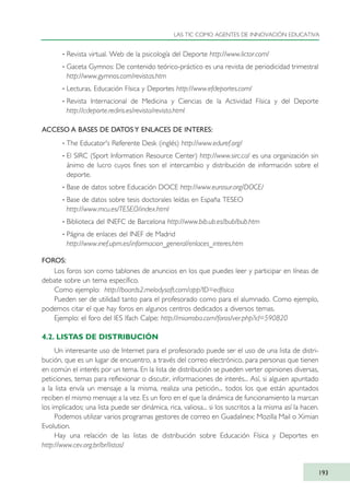 · Revista virtual. Web de la psicología del Deporte http://www.lictor.com/
· Gaceta Gymnos: De contenido teórico-práctico es una revista de periodicidad trimestral
http://www.gymnos.com/revistas.htm
· Lecturas. Educación Física y Deportes http://www.efdeportes.com/
· Revista Internacional de Medicina y Ciencias de la Actividad Física y del Deporte
http://cdeporte.rediris.es/revista/revista.html
ACCESO A BASES DE DATOS Y ENLACES DE INTERES:
· The Educator's Referente Desk (inglés) http://www.eduref.org/
· El SIRC (Sport Information Resource Center) http://www.sirc.ca/ es una organización sin
ánimo de lucro cuyos fines son el intercambio y distribución de información sobre el
deporte.
· Base de datos sobre Educación DOCE http://www.eurosur.org/DOCE/
· Base de datos sobre tesis doctorales leídas en España TESEO
http://www.mcu.es/TESEO/index.html
· Biblioteca del INEFC de Barcelona http://www.bib.ub.es/bub/bub.htm
· Página de enlaces del INEF de Madrid
http://www.inef.upm.es/informacion_general/enlaces_interes.htm
FOROS:
Los foros son como tablones de anuncios en los que puedes leer y participar en líneas de
debate sobre un tema específico.
Como ejemplo: http://boards2.melodysoft.com/app?ID=edfisica
Pueden ser de utilidad tanto para el profesorado como para el alumnado. Como ejemplo,
podemos citar el que hay foros en algunos centros dedicados a diversos temas.
Ejemplo: el foro del IES Ifach Calpe: http://miarroba.com/foros/ver.php?id=590820
4.2. LISTAS DE DISTRIBUCIÓN
Un interesante uso de Internet para el profesorado puede ser el uso de una lista de distri-
bución, que es un lugar de encuentro, a través del correo electrónico, para personas que tienen
en común el interés por un tema. En la lista de distribución se pueden verter opiniones diversas,
peticiones, temas para reflexionar o discutir, informaciones de interés... Así, si alguien apuntado
a la lista envía un mensaje a la misma, realiza una petición... todos los que están apuntados
reciben el mismo mensaje a la vez. Es un foro en el que la dinámica de funcionamiento la marcan
los implicados; una lista puede ser dinámica, rica, valiosa... si los suscritos a la misma así la hacen.
Podemos utilizar varios programas gestores de correo en Guadalinex: Mozilla Mail o Ximian
Evolution.
Hay una relación de las listas de distribución sobre Educación Física y Deportes en
http://www.cev.org.br/br/listas/
LAS TIC COMO AGENTES DE INNOVACIÓN EDUCATIVA
193
TIC_como_agentes_innovacionOK.qxd 25/11/05 16:31 PÆgina 193
 
