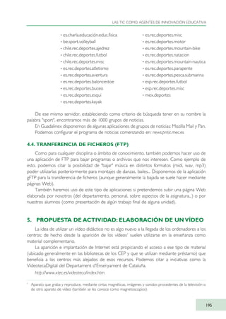 De ese mismo servidor, estableciendo como criterio de búsqueda tener en su nombre la
palabra "sport", encontramos más de 1000 grupos de noticias.
En Guadalinex disponemos de algunas aplicaciones de grupos de noticias: Mozilla Mail y Pan.
Podemos configurar el programa de noticias comenzando en: news.pntic.mec.es
4.4. TRANFERENCIA DE FICHEROS (FTP)
Como para cualquier disciplina o ámbito de conocimiento, también podemos hacer uso de
una aplicación de FTP para bajar programas o archivos que nos interesen. Como ejemplo de
esto, podemos citar la posibilidad de "bajar" música en distintos formatos (midi, wav, mp3)
poder utilizarlas posteriormente para montajes de danzas, bailes... Disponemos de la aplicación
gFTP para la transferencia de ficheros (aunque generalmente la bajada se suele hacer mediante
páginas Web).
También haremos uso de este tipo de aplicaciones si pretendemos subir una página Web
elaborada por nosotros (del departamento, personal, sobre aspectos de la asignatura...) o por
nuestros alumnos (como presentación de algún trabajo final de alguna unidad).
5. PROPUESTA DE ACTIVIDAD: ELABORACIÓN DE UN VÍDEO
La idea de utilizar un vídeo didáctico no es algo nuevo a la llegada de los ordenadores a los
centros; de hecho desde la aparición de los vídeos7
suelen utilizarse en la enseñanza como
material complementario.
La aparición e implantación de Internet está propiciando el acceso a ese tipo de material
(ubicado generalmente en las bibliotecas de los CEP y que se utilizan mediante préstamo) que
beneficia a los centros más alejados de esos recursos. Podemos citar a iniciativas como la
VideotecaDigital del Departament d'Ensenyament de Cataluña.
http://www.xtec.es/videoteca/index.htm
LAS TIC COMO AGENTES DE INNOVACIÓN EDUCATIVA
195
· es.charla.educación.educ.fisica
· be.sport.volleyball
· chile.rec.deportes.ajedrez
· chile.rec.deportes.futbol
· chile.rec.deportes.misc
· es.rec.deportes.atletismo
· es.rec.deportes.aventura
· es.rec.deportes.baloncestoe
· es.rec.deportes.buceo
· es.rec.deportes.esqui
· es.rec.deportes.kayak
· es.rec.deportes.misc
· es.rec.deportes.motor
· es.rec.deportes.mountain-bike
· es.rec.deportes.natacion
· es.rec.deportes.mountain-nautica
· es.rec.deportes.parapente
· es.rec.deportes.pesca.submarina
· esp.rec.deportes.futbol
· esp.rec.deportes.misc
· mex.deportes
7
Aparato que graba y reproduce, mediante cintas magnéticas, imágenes y sonidos procedentes de la televisión o
de otro aparato de vídeo (también se les conoce como magnetoscopios).
TIC_como_agentes_innovacionOK.qxd 25/11/05 16:31 PÆgina 195
 
