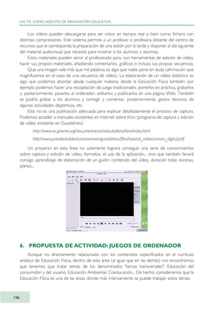 Los vídeos pueden descargarse para ser vistos en tiempo real o bien como fichero con
distintas compresiones. Este sistema permite a un profesor o profesora distante del centro de
recursos que le corresponda la preparación de una sesión por la tarde y disponer al día siguiente
del material audiovisual que necesita para mostrar a los alumnos y alumnas.
Estos materiales pueden servir al profesorado para, con herramientas de edición de vídeo,
hacer sus propios materiales, añadiendo comentarios, gráficos o incluso sus propias secuencias.
Que una imagen vale más que mil palabras es algo que nadie pone en duda (afirmación que
magnificamos en el caso de una secuencia de vídeo). La elaboración de un vídeo didáctico es
algo que podemos abordar desde cualquier materia; desde la Educación Física también: por
ejemplo podemos hacer una recopilación de juego tradicionales, ponerlos en práctica, grabarlos
y, posteriormente, pasarlos al ordenador, editarlos y publicarlos en una página Web. También
se podría grabar a los alumnos y corregir y comentar, posteriormente, gestos técnicos de
algunas actividades deportivas, etc.
Esta no es una publicación adecuada para explicar detalladamente el proceso de captura.
Podemos acceder a manuales existentes en Internet sobre Kino (programa de captura y edición
de vídeo existente en Guadalinex)
http://www.es.gnome.org/documentacion/articulos/kino/kino/index.html
http://www.juntadeandalucia.es/averroes/guadalinex/files/tutorial_videocamara_digital.pdf
Un proyecto en esta línea no solamente logrará conseguir una serie de conocimientos
sobre captura y edición de vídeo, formatos, el uso de la aplicación... sino que también llevará
consigo aprendizaje de elaboración de un guión: contenido del vídeo, duración total, escenas,
planos...
6. PROPUESTA DE ACTIVIDAD: JUEGOS DE ORDENADOR
Aunque no directamente relacionado con los contenidos especificados en el currículo
andaluz de Educación Física, dentro de esta área (al igual que en las demás) nos encontramos
que tenemos que tratar temas de los denominados "temas transversales": Educación del
consumidor y del usuario, Educación Ambiental, Coeducación... De hecho, consideramos que la
Educación Física es una de las áreas donde más intensamente se puede trabajar estos temas:
LAS TIC COMO AGENTES DE INNOVACIÓN EDUCATIVA
196
TIC_como_agentes_innovacionOK.qxd 25/11/05 16:31 PÆgina 196
 