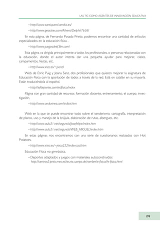 · http://www.santiquerol.arrakis.es/
· http://www.geocities.com/Athens/Delphi/7636/
En esta página, de Fernando Posada Prieto, podemos encontrar una cantidad de artículos
especializados en la educación física .
· http://www.juegosdeef.8m.com/
Esta página va dirigida principalmente a todos los profesionales, o personas relacionadas con
la educación, donde el autor intenta dar una pequeña ayudar para mejorar, clases,
campamentos, fiestas, etc.
· http://www.xtec.es/~jsanz/
Web de Enric Puig y Joana Sanz, dos profesionales que quieren mejorar la asignatura de
Educación Física con la aportación de todos a través de la red. Está en catalán en su mayoría.
Están traduciéndola al español.
· http://efdeportes.com/edfisica/index
Página con gran cantidad de recursos: formación docente, entrenamiento, el cuerpo, inves-
tigación,
· http://www.andarines.com/indice.htm
Web en la que se puede encontrar todo sobre el senderismo: cartografía, interpretación
de planos, uso y manejo de la brújula, elaboración de rutas, albergues, etc.
· http://www.aula21.net/segunda/Josefelipe/index.htm
· http://www.aula21.net/segunda/WEB_MIGUEL/index.htm
En estas páginas nos encontramos con una serie de cuestionarios realizados con Hot
Potatoes.
· http://www.xtec.es/~jroca222/indexcast.htm
Educación Física no gimnástica.
· Deportes adaptados y juegos con materiales autoconstruidos:
http://centros5.pntic.mec.es/ies.rio.cuerpo.de.hombre/e-fisica//e-fisica.html
LAS TIC COMO AGENTES DE INNOVACIÓN EDUCATIVA
199
TIC_como_agentes_innovacionOK.qxd 25/11/05 16:31 PÆgina 199
 