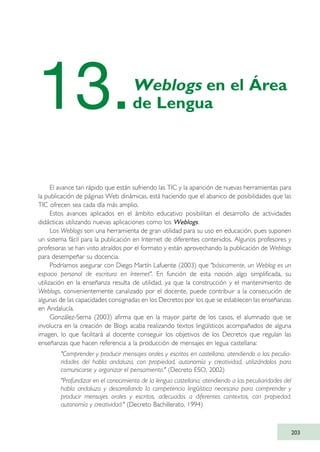 El avance tan rápido que están sufriendo las TIC y la aparición de nuevas herramientas para
la publicación de páginas Web dinámicas, está haciendo que el abanico de posibilidades que las
TIC ofrecen sea cada día más amplio.
Estos avances aplicados en el ámbito educativo posibilitan el desarrollo de actividades
didácticas utilizando nuevas aplicaciones como los Weblogs.
Los Weblogs son una herramienta de gran utilidad para su uso en educación, pues suponen
un sistema fácil para la publicación en Internet de diferentes contenidos. Algunos profesores y
profesoras se han visto atraídos por el formato y están aprovechando la publicación de Weblogs
para desempeñar su docencia.
Podríamos asegurar con Diego Martín Lafuente (2003) que "básicamente, un Weblog es un
espacio personal de escritura en Internet". En función de esta noción algo simplificada, su
utilización en la enseñanza resulta de utilidad, ya que la construcción y el mantenimiento de
Weblogs, convenientemente canalizado por el docente, puede contribuir a la consecución de
algunas de las capacidades consignadas en los Decretos por los que se establecen las enseñanzas
en Andalucía.
González-Serna (2003) afirma que en la mayor parte de los casos, el alumnado que se
involucra en la creación de Blogs acaba realizando textos lingüísticos acompañados de alguna
imagen, lo que facilitará al docente conseguir los objetivos de los Decretos que regulan las
enseñanzas que hacen referencia a la producción de mensajes en legua castellana:
"Comprender y producir mensajes orales y escritos en castellano, atendiendo a las peculia-
ridades del habla andaluza, con propiedad, autonomía y creatividad, utilizándolos para
comunicarse y organizar el pensamiento." (Decreto ESO, 2002)
"Profundizar en el conocimiento de la lengua castellana, atendiendo a las peculiaridades del
habla andaluza y desarrollando la competencia lingüística necesaria para comprender y
producir mensajes orales y escritos, adecuados a diferentes contextos, con propiedad,
autonomía y creatividad." (Decreto Bachillerato, 1994)
203
13.Weblogs en el Área
de Lengua
TIC_como_agentes_innovacionOK.qxd 25/11/05 16:31 PÆgina 203
 