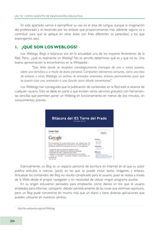 En este apartado vamos a ejemplificar su uso en el área de Lengua, aunque la imaginación
del profesorado y el recorrido por los enlaces que proporcionamos más adelante seguro va a
contribuir para que se aplique en otras áreas con fines diferentes (o parecidos) a los que
expongamos aquí.
1. ¿QUÉ SON LOS WEBLOGS?
Los Weblogs, Blogs o bitácoras son en la actualidad uno de los mayores fenómenos de la
Red. Pero... ¿qué es realmente un Weblog? No es sencillo determinar qué es y qué no es. Una
buena aproximación la encontramos en la Wikipedia1
:
"Sitio Web donde se recopilan cronológicamente mensajes de uno o varios autores,
sobre una temática o a modo de diario personal. Comparten elementos comunes, como una lista
de enlaces a otros Weblogs, un archivo de entradas anteriores, enlaces permanentes para que
se pueda citar una anotación o una función para añadir comentarios".
Los Weblogs han conseguido que la publicación de contenidos en la Red esté al alcance de
cualquier usuario. Esto se debe en parte a que existen varios servicios gratuitos con herramien-
tas sencillas que permiten poner un Weblog en funcionamiento en menos de dos minutos, sin
conocimientos previos.
Esencialmente, un Blog es un espacio personal de escritura en Internet en el que su autor
publica artículos o noticias (post) en las que se puede incluir texto, imágenes y enlaces.
Actualizar los contenidos del Blog no resulta complicado para el usuario, pues se realiza a través
de la Web desde el propio navegador y sin necesidad de utilizar ningún programa auxiliar.
En su origen estuvieron pensados para emplearlos como diarios on line que el usuario
empleaba para informar, compartir, debatir periódicamente de las cosas que estimase oportuno,
pero un Blog pude convertirse en mucho más que un diario y tiene diversas aplicaciones que
pueden utilizarse en nuestros centros.
LAS TIC COMO AGENTES DE INNOVACIÓN EDUCATIVA
204
1
http://es.wikipedia.org/wiki/Weblog
TIC_como_agentes_innovacionOK.qxd 25/11/05 16:31 PÆgina 204
 