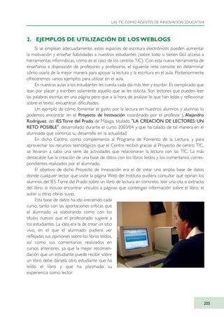 2. EJEMPLOS DE UTILIZACIÓN DE LOS WEBLOGS
Si se emplean adecuadamente, estos espacios de escritura electrónicos pueden aumentar
la motivación y enseñar habilidades a nuestros estudiantes (sobre todo si tienen fácil acceso a
herramientas informáticas, cómo es el caso de los centros TIC). Con esta nueva herramienta de
enseñanza a disposición de profesores y profesoras, el siguiente reto consiste en determinar
cómo usarla de la mejor manera para apoyar la lectura y la escritura en el aula. Posteriormente
ofreceremos varios ejemplos para utilizar en el aula.
En nuestras aulas a los estudiantes les cuesta cada día más leer y escribir. Es complicado que
lean por placer y escriben solamente aquello que se les solicita. Son lectores que pueden leer
las palabras escritas en una página pero que a la hora de analizar lo que han leído y reflexionar
sobre el texto, encuentran dificultades.
Un ejemplo de cómo fomentar el gusto por la lectura en nuestros alumnos y alumnas lo
podemos encontrar en el Proyecto de Innovación coordinado por el profesor J. Alejandro
Rodríguez, del IES Torre del Prado de Málaga, titulado "LA CREACIÓN DE LECTORES: UN
RETO POSIBLE", desarrollado durante el curso 2003/04 y que ha calado de tal manera en el
alumnado que continúa su desarrollo en la actualidad.
En dicho Centro, como complemento al Programa de Fomento de la Lectura, y para
aprovechar los recursos tecnológicos que el Centro recibió gracias al Proyecto de centro TIC,
se llevaron a cabo una serie de actividades que relacionaran la lectura con las TIC. La más
destacable fue la creación de una base de datos con los libros leídos y los comentarios corres-
pondientes realizados por el alumnado.
El objetivo de dicho Proyecto de Innovación era el de crear una amplia base de datos
donde cualquier lector que visite la página Web del Instituto pudiera consultar qué opinan los
alumnos del IES Torre del Prado sobre un libro de lectura en concreto, leer una cita o extracto
del libro, o incluso encontrar vínculos a páginas que contengan información sobre el libro, el
autor u otras obras suyas.
Esta base de datos ha ido creciendo cada
curso, tanto con las aportaciones críticas que
el alumnado va elaborando como con los
títulos nuevos que el profesorado sugiere a
los estudiantes. La idea era la de crear un sitio
vivo, en el que el alumnado pudiera ver
reflejadas sus opiniones sobre los libros leídos,
así como sus comentarios realizados en
cursos anteriores, ya que la mejor recomen-
dación que un estudiante puede recibir sobre
un libro debe dársela otro estudiante que ha
leído el libro y que ha plasmado su
experiencia como lector.
LAS TIC COMO AGENTES DE INNOVACIÓN EDUCATIVA
205
TIC_como_agentes_innovacionOK.qxd 25/11/05 16:31 PÆgina 205
 