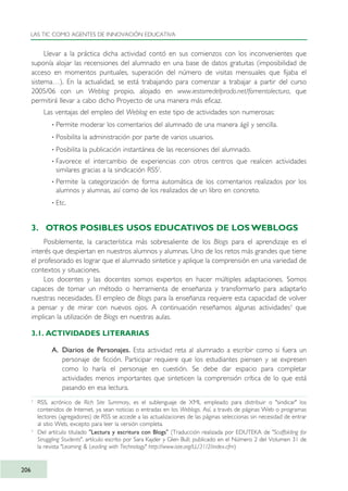 Llevar a la práctica dicha actividad contó en sus comienzos con los inconvenientes que
suponía alojar las recensiones del alumnado en una base de datos gratuitas (imposibilidad de
acceso en momentos puntuales, superación del número de visitas mensuales que fijaba el
sistema…). En la actualidad, se está trabajando para comenzar a trabajar a partir del curso
2005/06 con un Weblog propio, alojado en www.iestorredelprado.net/fomentolectura, que
permitirá llevar a cabo dicho Proyecto de una manera más eficaz.
Las ventajas del empleo del Weblog en este tipo de actividades son numerosas:
· Permite moderar los comentarios del alumnado de una manera ágil y sencilla.
· Posibilita la administración por parte de varios usuarios.
· Posibilita la publicación instantánea de las recensiones del alumnado.
· Favorece el intercambio de experiencias con otros centros que realicen actividades
similares gracias a la sindicación RSS2
.
· Permite la categorización de forma automática de los comentarios realizados por los
alumnos y alumnas, así como de los realizados de un libro en concreto.
· Etc.
3. OTROS POSIBLES USOS EDUCATIVOS DE LOS WEBLOGS
Posiblemente, la característica más sobresaliente de los Blogs para el aprendizaje es el
interés que despiertan en nuestros alumnos y alumnas. Uno de los retos más grandes que tiene
el profesorado es lograr que el alumnado sintetice y aplique la comprensión en una variedad de
contextos y situaciones.
Los docentes y las docentes somos expertos en hacer múltiples adaptaciones. Somos
capaces de tomar un método o herramienta de enseñanza y transformarlo para adaptarlo
nuestras necesidades. El empleo de Blogs para la enseñanza requiere esta capacidad de volver
a pensar y de mirar con nuevos ojos. A continuación reseñamos algunas actividades3
que
implican la utilización de Blogs en nuestras aulas.
3.1. ACTIVIDADES LITERARIAS
A. Diarios de Personajes. Esta actividad reta al alumnado a escribir como si fuera un
personaje de ficción. Participar requiere que los estudiantes piensen y se expresen
como lo haría el personaje en cuestión. Se debe dar espacio para completar
actividades menos importantes que sinteticen la comprensión crítica de lo que está
pasando en esa lectura.
LAS TIC COMO AGENTES DE INNOVACIÓN EDUCATIVA
206
2
RSS, acrónico de Rich Site Summary, es el sublenguaje de XML empleado para distribuir o "sindicar" los
contenidos de Internet, ya sean noticias o entradas en los Weblogs. Así, a través de páginas Web o programas
lectores (agregadores) de RSS se accede a las actualizaciones de las páginas seleccionas sin necesidad de entrar
al sitio Web, excepto para leer la versión completa.
3
Del artículo titulado "Lectura y escritura con Blogs" (Traducción realizada por EDUTEKA de "Scaffolding for
Struggling Students", artículo escrito por Sara Kajder y Glen Bull; publicado en el Número 2 del Volumen 31 de
la revista "Learning & Leading with Technology" http://www.iste.org/LL/31/2/index.cfm)
TIC_como_agentes_innovacionOK.qxd 25/11/05 16:31 PÆgina 206
 