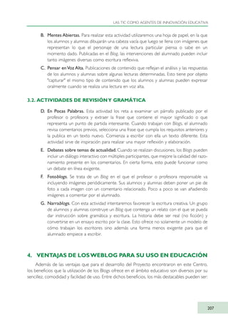 B. Mentes Abiertas. Para realizar esta actividad utilizaremos una hoja de papel, en la que
los alumnos y alumnas dibujarán una cabeza vacía que luego se llena con imágenes que
representan lo que el personaje de una lectura particular piensa o sabe en un
momento dado. Publicadas en el Blog, las intervenciones del alumnado pueden incluir
tanto imágenes diversas como escritura reflexiva.
C. Pensar enVoz Alta. Publicaciones de contenido que reflejan el análisis y las respuestas
de los alumnos y alumnas sobre algunas lecturas determinadas. Esto tiene por objeto
"capturar" el mismo tipo de contenido que los alumnos y alumnas pueden expresar
oralmente cuando se realiza una lectura en voz alta.
3.2. ACTIVIDADES DE REVISIÓNY GRAMÁTICA
D. En Pocas Palabras. Esta actividad los reta a examinar un párrafo publicado por el
profesor o profesora y extraer la frase que contiene el mayor significado o que
representa un punto de partida interesante. Cuando trabajan con Blogs, el alumnado
revisa comentarios previos, selecciona una frase que cumpla los requisitos anteriores y
la publica en un texto nuevo. Comienza a escribir con ella un texto diferente. Esta
actividad sirve de inspiración para realizar una mayor reflexión y elaboración.
E. Debates sobre temas de actualidad. Cuando se realizan discusiones, los Blogs pueden
incluir un diálogo interactivo con múltiples participantes, que mejore la calidad del razo-
namiento presente en los comentarios. En cierta forma, esto puede funcionar como
un debate en línea exigente.
F. Fotoblogs. Se trata de un Blog en el que el profesor o profesora responsable va
incluyendo imágenes periódicamente. Sus alumnos y alumnas deben poner un pie de
foto a cada imagen con un comentario relacionado. Poco a poco se van añadiendo
imágenes a comentar por el alumnado.
G. Narrablogs. Con esta actividad intentaremos favorecer la escritura creativa. Un grupo
de alumnos y alumnas construye un Blog que contenga un relato con el que se pueda
dar instrucción sobre gramática y escritura. La historia debe ser real (no ficción) y
convertirse en un ensayo escrito por la clase. Esto ofrece no solamente un modelo de
cómo trabajan los escritores sino además una forma menos exigente para que el
alumnado empiece a escribir.
4. VENTAJAS DE LOSWEBLOG PARA SU USO EN EDUCACIÓN
Además de las ventajas que para el desarrollo del Proyecto encontraron en este Centro,
los beneficios que la utilización de los Blogs ofrece en el ámbito educativo son diversos por su
sencillez, comodidad y facilidad de uso. Entre dichos beneficios, los más destacables pueden ser:
LAS TIC COMO AGENTES DE INNOVACIÓN EDUCATIVA
207
TIC_como_agentes_innovacionOK.qxd 25/11/05 16:31 PÆgina 207
 