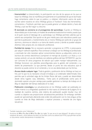 · Interactividad. La interactividad y la participación son dos de los apoyos en los que se
basan los Weblogs. Esto se manifiesta principalmente en la posibilidad de que el alumnado
haga comentarios sobre lo que se publica y a obtener información acerca de quién
escribe sobre nosotros en otros Weblogs gracias al Trackback4
. Estas dos herramientas,
comentarios y Trackback, permiten que se pueda generar un debate dentro y fuera del
Weblog y que sea fácil seguir su discurso.
· El alumnado se convierte en el protagonista del aprendizaje. Cuando un Weblog es
desarrollado por el alumnado, el modelo de enseñanza tradicional se invierte, puesto que
es él quien asume el liderazgo de su aprendizaje. Los Weblogs permiten además que la
autoría sea compartida. Esta opción es de gran interés para usos educativos puesto que
permite la publicación y mantenimiento de un mismo Weblog por parte de un grupo de
alumnos y alumnas en relación a un tema de interés común y donde se pueden adoptar
distintos roles propios de una redacción profesional.
· Facilidad de manejo. No es necesario aprender a programar en HTML ni preocuparse
por adquirir software específico. Para comenzar a trabajar con los Weblogs el profesorado
y alumnado tan sólo necesitan aplicar conocimientos básicos ya adquiridos como es la
escritura de correos electrónicos (componer el mensaje de acuerdo a un título y a un
cuerpo central) y el uso de interfaces con editores gráficos del tipo WYSIWYG5
, que les
son comunes en otros programas de edición que suelen manejar habitualmente. Los
Weblogs funcionan con plantillas preconfiguradas para la gestión del contenido y su
diseño de presentación. Lo que permite, desde un punto de vista educativo, que el
docente se pueda centrar en el contenido y no se vea desbordado por las formas.
· Acceso desde cualquier lugar. Toda la gestión y publicación de los Weblogs se hace on
line, por lo que no es necesario vincular el trabajo a un ordenador determinado. Esto
permite que la actividad salga de los límites físicos del aula y pueda ser desarrollada
desde otros lugares: casa, biblioteca... Tanto para el profesorado como para el
alumnado supone una gran ventaja pues pueden gestionar su tiempo de trabajo en el
Blog sin depender del tiempo dedicado en la clase.
· Publicación cronológica. Las actualizaciones en los Weblogs suelen ser publicadas en
orden inverso a su antigüedad, quedando lo más nuevo al comienzo de la página. En la
realidad de nuestros centros, este sistema de publicación puede resultar muy útil
cuando su objetivo sea proporcionar actualizaciones periódicas. Sin embargo, también
puede ser aprovechado alterando este orden de publicación con lo más antiguo arriba
cuando se trate de Blogs dedicados a explicar procesos y necesite de una lógica
secuencial.
LAS TIC COMO AGENTES DE INNOVACIÓN EDUCATIVA
208
4
También traducido como "referencias".
5
Acrónimo de What You See Is What You Get (en inglés, "lo que ves es lo que obtienes"). Se aplica a los pro-
cesadores de texto y otros editores de texto con formato (como los editores de HTML) que permiten escribir
un documento viendo directamente el resultado final.
TIC_como_agentes_innovacionOK.qxd 25/11/05 16:31 PÆgina 208
 