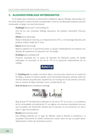 5. ALGUNOS WEBLOGS INTERESANTES
En el listado que mostramos a continuación reseñamos algunos Weblogs relacionados con
el mundo educativo; muchos de ellos corresponden a centros y profesorado andaluces que han
comenzado a trabajar con esta herramienta.
· Aulablog21 (www.aula21.net/aulablog21)
Uno de los más conocidos Weblogs educativos, del profesor extremeño Francisco
Muñoz.
· Adelat (www.adelat.org)
Bitácora dedicada al e-learning, a la integración de las TIC y a la Tecnología Educativa, del
profesor andaluz Aníbal de la Torre.
· Educar (www.educar.org)
Bitácora argentina en la que forman parte un equipo multidisciplinario de expertos con
décadas de experiencia en educación con Tecnología.
· Aulablog (www.aulablog.com)
Proyecto impulsado por un grupo de docentes de diferentes puntos de España
interesados en promover el uso de las TIC en la educación, especialmente de los
weblogs.
En Aulablog.com se pueden encontrar ideas y recursos para iniciarse en el mundo de
los Blogs y sacarles el máximo partido como herramienta educativa: artículos sobre los
distintos sistemas de publicación, experiencias con los blogs en el aula, enlaces a servicios
para la creación de blogs, tutoriales, trucos, complementos, etc.
· Aula de letras (www.auladeletras.net/blog):
Blog de José Mª González-Serna dedicado al uso de las TIC en el aula y a la enseñanza
de las humanidades, principalmente. En sus páginas se encuentran abundantes recursos
que se pueden usar libremente, siempre que no sea para un uso comercial y se cite el
autor y lugar de procedencia.
· Bouléis (www.boulesis.com)
Este Weblog pretende ser un lugar de reflexión sobre la filosofía, la enseñanza y la
actualidad. Diariamente se añaden anotaciones nuevas sobre las que se puede opinar
abiertamente a través de comentarios activos.
LAS TIC COMO AGENTES DE INNOVACIÓN EDUCATIVA
210
TIC_como_agentes_innovacionOK.qxd 25/11/05 16:31 PÆgina 210
 