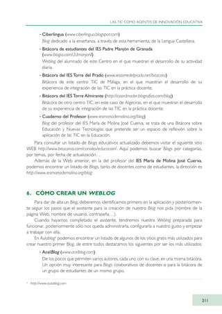· Ciberlingua (www.ciberlingua.blogspot.com)
Blog dedicado a la enseñanza, a través de esta herramienta, de la Lengua Castellana.
· Bitácora de estudiantes del IES Padre Manjón de Granada
(www.blogia.com/2dmanjon/)
Weblog del alumnado de este Centro en el que muestran el desarrollo de su actividad
diaria.
· Bitácora del IES Torre del Prado (www.iestorredelprado.net/bitacora)
Bitácora de este centro TIC de Málaga, en el que muestran el desarrollo de su
experiencia de integración de las TIC en la práctica docente.
· Bitácora del IES Torre Almirante (http://coordinador.blografias.com/blog)
Bitácora de otro centro TIC, en este caso de Algeciras, en el que muestran el desarrollo
de su experiencia de integración de las TIC en la práctica docente.
· Cuaderno del Profesor (www.iesmariademolina.org/blog)
Blog del profesor del IES María de Molina José Cuerva, se trata de una Bitácora sobre
Educación y Nuevas Tecnologías que pretende ser un espacio de reflexión sobre la
aplicación de las TIC en la Educación.
Para consultar un listado de Blogs educativos actualizado debemos visitar el siguiente sitio
WEB http://www.bitacoras.com/canales/educacion/. Aquí podemos buscar Blogs por categorías,
por temas, por fecha de actualización…
Además de la Web anterior, en la del profesor del IES María de Molina José Cuerva,
podemos encontrar un listado de Blogs, tanto de docentes como de estudiantes, la dirección es
http://www.iesmariademolina.org/blog:
6. CÓMO CREAR UN WEBLOG
Para dar de alta un Blog, deberemos identificarnos primero en la aplicación y posteriormen-
te seguir los pasos que el asistente para la creación de nuestro Blog nos pida (nombre de la
página Web, nombre de usuario, contraseña…).
Cuando hayamos completado el asistente, tendremos nuestra Weblog preparada para
funcionar, posteriormente sólo nos queda administrarla, configurarla a nuestro gusto y empezar
a trabajar con ella.
En Aulablog6
podemos encontrar un listado de algunos de los sitios gratis más utilizados para
crear nuestro primer Blog, de entre todos destacamos los siguientes por ser los más utilizados:
· AcelBlog (www.acelblog.com)
De los pocos que permiten varios autores, cada uno con su clave, en una misma bitácora.
Un opción muy interesante para Blogs colaborativos de docentes o para la bitácora de
un grupo de estudiantes de un mismo grupo.
LAS TIC COMO AGENTES DE INNOVACIÓN EDUCATIVA
211
6
http://www.aulablog.com
TIC_como_agentes_innovacionOK.qxd 25/11/05 16:31 PÆgina 211
 