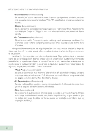 · Bitacoras.com (www.bitacoras.com)
En tres minutos podrás crear una bitácora. El servicio de alojamiento brinda las opciones
más avanzadas como soporte fotoBlogs, Web FTP, posibilidad de programar anotaciones
futuras...
· Blogger (www.blogger.com)
Es uno de los más conocidos sistemas para gestionar y administrar Blogs. Recientemente
adquirido por Google Inc., Blogger cuenta con utilidades básicas para publicar de forma
sencilla.
· La Coctelera (www.lacoctelera.com)
De reciente creación. Comenzó como un multiblog con 6 autores que escribían sobre
diferentes cosas y ahora cualquier persona puede crear su propio Blog dentro de la
Coctelera.
Pero para conocer como son los Blogs alojados en cada sitio y lo que ofrecen, lo mejor es
visitar cada dirección, en cada uno de ellos normalmente viene una lista de Blogs recientemen-
te actualizados.
La utilización de estos sitios que ofrecen alojamiento de Blogs gratuitos tiene el inconve-
niente de que a veces pueden dejar de ofrecer servicio, así como que pueden incluir demasiada
publicidad en el espacio que ofrecen al usuario. Para evitar esto, existen herramientas que se
pueden alojar el cualquier servidor, ya sea propio o alquilado, y que permiten realizar copias de
seguridad, mayor personalización…, como pueden ser:
· Word Press (www.wordpress.org)
Es quizá el sistema que más desarrollo está teniendo en los últimos tiempos y tal vez la
mejor que existe actualmente en PHP. Altamente personalizable con una gran variedad
de plugins y diseños. Es muy fácil de instalar y de usar.
· B2 Evolution (www.b2evolution.net)
Permite múltiples blogs y autores en una misma instalación. A diferencia de otros, viene
ya con el paquete de idioma español preinstalado.
· Pívot (www.pivotlog.net)
Es un sistema de publicación de Weblogs poco conocido en el mundo hispano. Ofrece
todo lo que puede ofrecer cualquier otro sistema de publicación y su gran ventaja es que
no trabaja con bases de datos, por lo que puede ser instalado en servidores que no
dispongan de MySQL.
LAS TIC COMO AGENTES DE INNOVACIÓN EDUCATIVA
212
TIC_como_agentes_innovacionOK.qxd 25/11/05 16:31 PÆgina 212
 