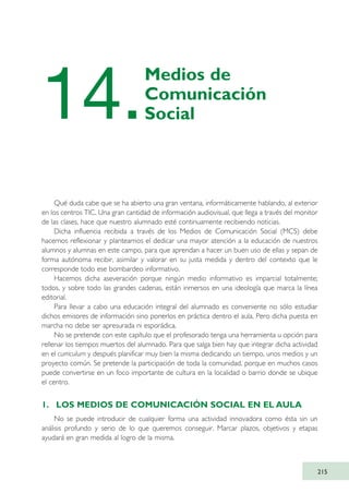 Qué duda cabe que se ha abierto una gran ventana, informáticamente hablando, al exterior
en los centros TIC. Una gran cantidad de información audiovisual, que llega a través del monitor
de las clases, hace que nuestro alumnado esté continuamente recibiendo noticias.
Dicha influencia recibida a través de los Medios de Comunicación Social (MCS) debe
hacernos reflexionar y plantearnos el dedicar una mayor atención a la educación de nuestros
alumnos y alumnas en este campo, para que aprendan a hacer un buen uso de ellas y sepan de
forma autónoma recibir, asimilar y valorar en su justa medida y dentro del contexto que le
corresponde todo ese bombardeo informativo.
Hacemos dicha aseveración porque ningún medio informativo es imparcial totalmente;
todos, y sobre todo las grandes cadenas, están inmersos en una ideología que marca la línea
editorial.
Para llevar a cabo una educación integral del alumnado es conveniente no sólo estudiar
dichos emisores de información sino ponerlos en práctica dentro el aula. Pero dicha puesta en
marcha no debe ser apresurada ni esporádica.
No se pretende con este capítulo que el profesorado tenga una herramienta u opción para
rellenar los tiempos muertos del alumnado. Para que salga bien hay que integrar dicha actividad
en el curriculum y después planificar muy bien la misma dedicando un tiempo, unos medios y un
proyecto común. Se pretende la participación de toda la comunidad, porque en muchos casos
puede convertirse en un foco importante de cultura en la localidad o barrio donde se ubique
el centro.
1. LOS MEDIOS DE COMUNICACIÓN SOCIAL EN EL AULA
No se puede introducir de cualquier forma una actividad innovadora como ésta sin un
análisis profundo y serio de lo que queremos conseguir. Marcar plazos, objetivos y etapas
ayudará en gran medida al logro de la misma.
215
14.
Medios de
Comunicación
Social
TIC_como_agentes_innovacionOK.qxd 25/11/05 16:31 PÆgina 215
 