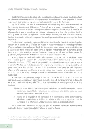 Desde hace tiempo se dio cabida a los llamados contenidos transversales, donde se incluían
las diferentes materias educativas no contempladas en el curriculum y que adquieren la misma
importancia que las demás si pretendemos la educación integral del alumnado.
Los MCS, unidos a las NNTT, pueden ser un catalizador muy eficaz en el tratamiento de
las materias transversales (Educación Ambiental, para la salud, interculturalidad…) y los
objetivos actitudinales. Con una buena planificación conseguiremos hacer especial hincapié en
el desarrollo de valores contribuyendo indirecta y directamente al desarrollo cognitivo, afectivo,
social y moral de todos los implicados. Favoreceremos también, con este tipo de actividades,
hábitos de discusión, crítica e investigación fuera del rigor academicista que imprimen las clases
ordinarias.
Tendremos en cuenta dos aspectos básicos para establecer las pautas de trabajo, la globa-
lización en el trabajo de y a todos los niveles y ciclos implicados y la interdisciplinariedad.
Conformar horarios para el desarrollo de los objetivos comunes, asignar tareas según intereses
y capacidades de los implicados, tratar temas o aspectos relacionados con la asignatura que se
imparte son otros aspectos que no deben ser obviados por el bien del buen desarrollo
posterior y la optimización de todos los recursos al alcance del proyecto.
A una preparación previa del profesorado, para que conozca a fondo el medio de comu-
nicación social que va a trabajar, debe unírsele la introducción de dicha actividad en el Proyecto
Curricular de Centro (PCC) y en la programación de aula del curso escolar que se vaya a
desarrollar. Nada o casi nada debe quedar sin programar y evitar recurrir a la improvisación para
paliar tal carencia. Si es necesario y el interés del profesorado es alto para que todo salga bien
el primer año, se puede constituir un grupo de trabajo para investigar, probar, buscar material
sonoro y didáctico e incluso hacer pruebas experimentales con vistas a la puesta en marcha de
la actividad.
A nivel curricular podemos reflejar la introducción de los MCS haciendo constar los
apartados donde se establecen los principios generales de la Ed. Primaria a tenor de lo dispuesto
en el art. 1 del Real Decreto 830/20031
y que hace referencia en los apartados e y k a lo
siguiente:
"e) Conocer y usar adecuadamente la lengua castellana en sus manifestaciones oral y escrita,
atendiendo a las finalidades y situaciones comunicativas y a las peculiaridades del habla
andaluza, desarrollando hábitos de lectura.
k) Iniciarse en la utilización de las tecnologías de la información y de las comunicaciones,
adquiriendo conocimientos y habilidades básicas y valorando la aportación que las
Tecnologías de la Información y la Comunicación hacen a la sociedad actual".
En la Educación Secundaria Obligatoria (ESO)2
aparecen reflejadas, evidentemente
adaptadas al nivel y exigencias del alumnado de la siguiente forma:
LAS TIC COMO AGENTES DE INNOVACIÓN EDUCATIVA
216
1
http://www.juntadeandalucia.es/averroes/publicaciones/etapa_primaria/decreto.pdf
2
http://www.juntadeandalucia.es/averroes/publicaciones/eso/decretoeso.pdf
TIC_como_agentes_innovacionOK.qxd 25/11/05 16:31 PÆgina 216
 