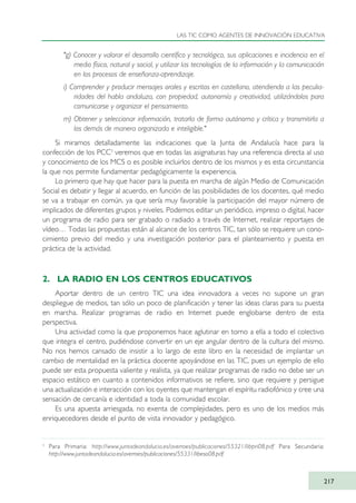"g) Conocer y valorar el desarrollo científico y tecnológico, sus aplicaciones e incidencia en el
medio físico, natural y social, y utilizar las tecnologías de la información y la comunicación
en los procesos de enseñanza-aprendizaje.
i) Comprender y producir mensajes orales y escritos en castellano, atendiendo a las peculia-
ridades del habla andaluza, con propiedad, autonomía y creatividad, utilizándolos para
comunicarse y organizar el pensamiento.
m) Obtener y seleccionar información, tratarla de forma autónoma y crítica y transmitirla a
los demás de manera organizada e inteligible."
Si miramos detalladamente las indicaciones que la Junta de Andalucía hace para la
confección de los PCC3
veremos que en todas las asignaturas hay una referencia directa al uso
y conocimiento de los MCS o es posible incluirlos dentro de los mismos y es esta circunstancia
la que nos permite fundamentar pedagógicamente la experiencia.
Lo primero que hay que hacer para la puesta en marcha de algún Medio de Comunicación
Social es debatir y llegar al acuerdo, en función de las posibilidades de los docentes, qué medio
se va a trabajar en común, ya que sería muy favorable la participación del mayor número de
implicados de diferentes grupos y niveles. Podemos editar un periódico, impreso o digital, hacer
un programa de radio para ser grabado o radiado a través de Internet, realizar reportajes de
vídeo… Todas las propuestas están al alcance de los centros TIC, tan sólo se requiere un cono-
cimiento previo del medio y una investigación posterior para el planteamiento y puesta en
práctica de la actividad.
2. LA RADIO EN LOS CENTROS EDUCATIVOS
Aportar dentro de un centro TIC una idea innovadora a veces no supone un gran
despliegue de medios, tan sólo un poco de planificación y tener las ideas claras para su puesta
en marcha. Realizar programas de radio en Internet puede englobarse dentro de esta
perspectiva.
Una actividad como la que proponemos hace aglutinar en torno a ella a todo el colectivo
que integra el centro, pudiéndose convertir en un eje angular dentro de la cultura del mismo.
No nos hemos cansado de insistir a lo largo de este libro en la necesidad de implantar un
cambio de mentalidad en la práctica docente apoyándose en las TIC, pues un ejemplo de ello
puede ser esta propuesta valiente y realista, ya que realizar programas de radio no debe ser un
espacio estático en cuanto a contenidos informativos se refiere, sino que requiere y persigue
una actualización e interacción con los oyentes que mantengan el espíritu radiofónico y cree una
sensación de cercanía e identidad a toda la comunidad escolar.
Es una apuesta arriesgada, no exenta de complejidades, pero es uno de los medios más
enriquecedores desde el punto de vista innovador y pedagógico.
LAS TIC COMO AGENTES DE INNOVACIÓN EDUCATIVA
217
3
Para Primaria: http://www.juntadeandalucia.es/averroes/publicaciones/55321/libpri08.pdf Para Secundaria:
http://www.juntadeandalucia.es/averroes/publicaciones/55331/libeso08.pdf
TIC_como_agentes_innovacionOK.qxd 25/11/05 16:31 PÆgina 217
 