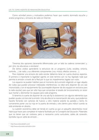 Como actividad previa y motivadora podemos hacer que nuestro alumnado escuche y
analice programas y emisoras de radio en Internet.
Tenemos dos opciones claramente diferenciadas: por un lado las cadenas comerciales4
y,
por otro. las educativas o escolares5
.
De dichos análisis aprenderán la estructura de un programa (cuña, escaleta, sintonía,
cortinilla…) de radio y sus diferentes componentes (voz, música, efectos sonoros…).
Para implantar una emisora de radio escolar debemos tener en cuenta diversos aspectos.
El primero e importante la legalidad vigente; en este terreno aún no hay legislado nada que
permita la emisión a través de la Red por lo que los impedimentos legales son nulos.
Los espacios se pueden habilitar para el momento de la emisión eligiendo un lugar alejado
de ruidos que puedan provocar indeseadas interferencias. Lo ideal sería disponer de una sala
insonorizada y con el equipamiento fijo (aconsejable disponer de dos equipos en exclusiva para
la radio escolar) para que tan sólo haya que comprobar el estado de funcionamiento sin tener
que montar y desmontar los equipos para cada programa.
Si tenemos la suerte de disponer de una sala fija la dotaremos con algunos elementos que
pueden ayudar a la hora de la emisión. Uno de ellos es la insonorización del aula y que podemos
hacerlo forrando con cartones de huevos u otro material aislante las paredes y techo. Es
conveniente poner una luz roja en la puerta de entrada y otra dentro para indicar cuando se
está emitiendo en directo.
La cuestión económica debe ser tenida en cuenta ya que un pequeño desembolso inicial
habrá que hacer para completar el material facilitado por la Consejería de Educación. Materiales
que no tienen que ser costosos, pero si necesarios como auriculares, cables de conexión,
bombilla roja en señal de emisión…
LAS TIC COMO AGENTES DE INNOVACIÓN EDUCATIVA
218
4
http://www.lalistadelafm.com/
5
http://www.educasites.net/radio-tv.htm
TIC_como_agentes_innovacionOK.qxd 25/11/05 16:31 PÆgina 218
 