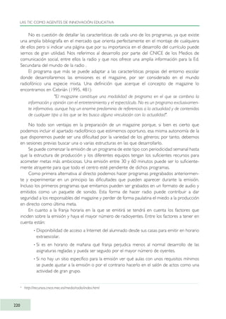 No es cuestión de detallar las características de cada uno de los programas, ya que existe
una amplia bibliografía en el mercado que orienta perfectamente en el montaje de cualquiera
de ellos pero si indicar una página que por su importancia en el desarrollo del currículo puede
sernos de gran utilidad. Nos referimos al desarrollo por parte del CNICE de los Medios de
comunicación social, entre ellos la radio y que nos ofrece una amplia información para la Ed.
Secundaria del mundo de la radio .
El programa que más se puede adaptar a las características propias del entorno escolar
donde desarrollaremos las emisiones es el magazine, por ser considerado en el mundo
radiofónico una especie mixta. Una definición que acerque el concepto de magazine lo
encontramos en Cebrián (1995, 481):
"El magazine constituye una modalidad de programa en el que se combina la
información y opinión con el entretenimiento y el espectáculo. No es un programa exclusivamen-
te informativo, aunque hay un enorme predominio de referencias a la actualidad y de contenidos
de cualquier tipo a los que se les busca alguna vinculación con la actualidad".
No todo son ventajas en la preparación de un magazine porque, si bien es cierto que
podemos incluir el apartado radiofónico que estimemos oportuno, esa misma autonomía de la
que disponemos puede ser una dificultad por la variedad de los géneros; por tanto, debemos
en sesiones previas buscar una o varias estructuras en las que desarrollarlo.
Se puede comenzar la emisión de un programa de este tipo con periodicidad semanal hasta
que la estructura de producción y los diferentes equipos tengan los suficientes recursos para
acometer metas más ambiciosas. Una emisión entre 30 y 60 minutos puede ser lo suficiente-
mente atrayente para que todo el centro esté pendiente de dichos programas.
Como primera alternativa al directo podemos hacer programas pregrabados anteriormen-
te y experimentar en un principio las dificultades que pueden aparecer durante la emisión.
Incluso los primeros programas que emitamos pueden ser grabados en un formato de audio y
emitidos como un paquete de sonido. Esta forma de hacer radio puede contribuir a dar
seguridad a los responsables del magazine y perder de forma paulatina el miedo a la producción
en directo como última meta.
En cuanto a la franja horaria en la que se emitirá se tendrá en cuenta los factores que
inciden sobre la emisión y haya el mayor número de radioyentes. Entre los factores a tener en
cuenta están:
· Disponibilidad de acceso a Internet del alumnado desde sus casas para emitir en horario
extraescolar.
· Si es en horario de mañana qué franja perjudica menos al normal desarrollo de las
asignaturas regladas y pueda ser seguido por el mayor número de oyentes.
· Si no hay un sitio específico para la emisión ver qué aulas con unos requisitos mínimos
se puede ajustar a la emisión o por el contrario hacerlo en el salón de actos como una
actividad de gran grupo.
LAS TIC COMO AGENTES DE INNOVACIÓN EDUCATIVA
220
6
http://recursos.cnice.mec.es/media/radio/index.html
TIC_como_agentes_innovacionOK.qxd 25/11/05 16:31 PÆgina 220
 