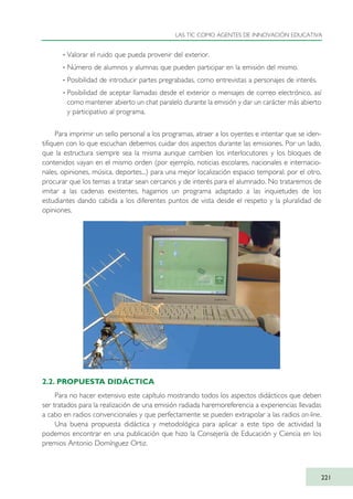 · Valorar el ruido que pueda provenir del exterior.
· Número de alumnos y alumnas que pueden participar en la emisión del mismo.
· Posibilidad de introducir partes pregrabadas, como entrevistas a personajes de interés.
· Posibilidad de aceptar llamadas desde el exterior o mensajes de correo electrónico, así
como mantener abierto un chat paralelo durante la emisión y dar un carácter más abierto
y participativo al programa.
Para imprimir un sello personal a los programas, atraer a los oyentes e intentar que se iden-
tifiquen con lo que escuchan debemos cuidar dos aspectos durante las emisiones. Por un lado,
que la estructura siempre sea la misma aunque cambien los interlocutores y los bloques de
contenidos vayan en el mismo orden (por ejemplo, noticias escolares, nacionales e internacio-
nales, opiniones, música, deportes...) para una mejor localización espacio temporal; por el otro,
procurar que los temas a tratar sean cercanos y de interés para el alumnado. No trataremos de
imitar a las cadenas existentes, hagamos un programa adaptado a las inquietudes de los
estudiantes dando cabida a los diferentes puntos de vista desde el respeto y la pluralidad de
opiniones.
2.2. PROPUESTA DIDÁCTICA
Para no hacer extensivo este capítulo mostrando todos los aspectos didácticos que deben
ser tratados para la realización de una emisión radiada haremoreferencia a experiencias llevadas
a cabo en radios convencionales y que perfectamente se pueden extrapolar a las radios on-line.
Una buena propuesta didáctica y metodológica para aplicar a este tipo de actividad la
podemos encontrar en una publicación que hizo la Consejería de Educación y Ciencia en los
premios Antonio Domínguez Ortiz.
LAS TIC COMO AGENTES DE INNOVACIÓN EDUCATIVA
221
TIC_como_agentes_innovacionOK.qxd 25/11/05 16:31 PÆgina 221
 