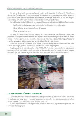 En ella se describe la experiencia llevada a cabo en la localidad de Villamartín (Cádiz) por
el colectivo Onda Escolar. Es un buen modelo de trabajo colaborativo ya que en dicho proyecto
participaron siete centros educativos de diferentes niveles de enseñanza (CEIP, IES, Hogar-
Residencia y el Centro Comarcal de Educación Especial Pueblos Blancos).
La publicación está dividida en tres grandes bloques completada con bibliografía y anexos:
· Justificación pedagógica y experiencia de las posibilidades del medio radio.
· Desarrollo de las actividades: fichas de trabajo.
· Material complementario.
La parte fundamental, el desarrollo del trabajo lo han editado como fichas de trabajo para
poder ser usado por el profesorado que le interese dicha experiencia ya que muestra de forma
directa y real la experiencia con todos los matices que encierra pero dejando una puerta abierta
a la alternativa y así poder adaptarla a la realidad escolar de cada centro.
Las fichas de trabajo tratan los aspectos de locución, el lenguaje radiofónico, escribir para
hablar, tecnología, géneros informativos radiofónicos y tipos de programa.
Según palabras de los autores las fichas (2000, 14): "Intentan recoger todos los aspectos de
interés que ofrece la actividad radiofónica de forma clara y práctica. Así, se puede fácilmente trabajar
el aspecto que nos interese, según el nivel de nuestro alumnado, incluso en áreas concretas".
2.3. ORGANIZACIÓN DEL PERSONAL
Antes de comenzar el reparto de tareas y obligaciones hay que tener en cuenta el número
de participantes, los grupos y niveles a los que pertenecen, los tiempos que pueden emplear
para la elaboración y edición del programa, los espacios…
Como estructura básica de organización podemos formar los siguientes equipos con sus
correspondientes grupos.
LAS TIC COMO AGENTES DE INNOVACIÓN EDUCATIVA
222
TIC_como_agentes_innovacionOK.qxd 25/11/05 16:32 PÆgina 222
 